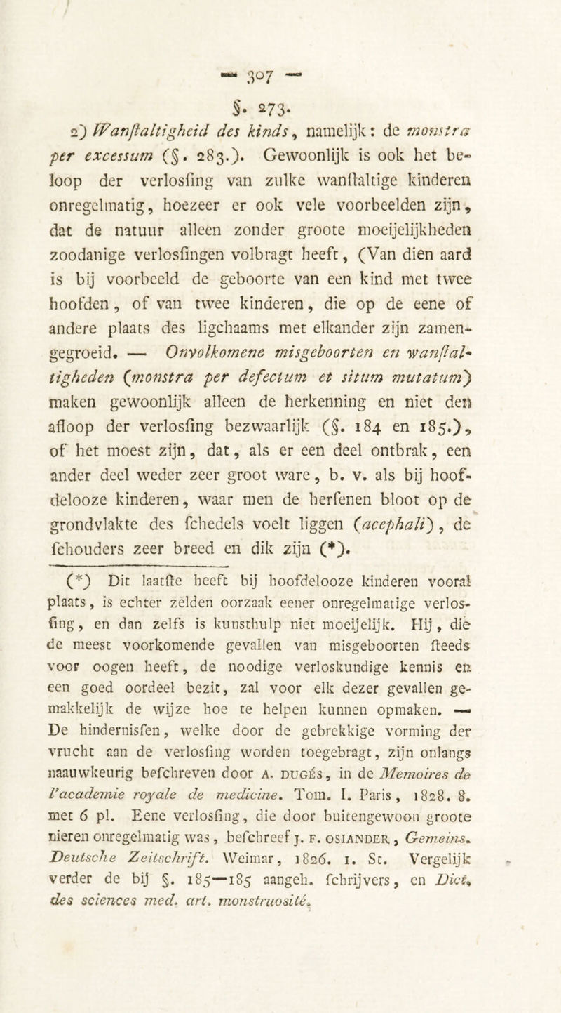 §• *73- 2) Wanjïaltigheid des kinds, namelijk: de monstra per excessum (§. 283.)* Gewoonlijk is ook het be~ loop der verlosfing van zulke wanftaltige kinderen onregelmatig, hoezeer er ook vele voorbeelden zijn, dat de natuur alleen zonder groote moeijelijkheden zoodanige verlosfingen volbragt heeft, (Van dien aard is bij voorbeeld de geboorte van een kind met twee hoofden , of van twee kinderen, die op de eene of andere plaats des ligchaams met elkander zijn zamen- gegroeid. — Onyolkomene misgeboorten en wanftal* tigheden (monstra per defectum et situm mutatum) maken gewoonlijk alleen de herkenning en niet den afloop der verlosfing bezwaarlijk (§. 184 en 185.), of het moest zijn, dat, als er een deel ontbrak, een ander deel weder zeer groot ware, b. v. als bij hoof- delooze kinderen, waar men de herfenen bloot op de grondvlakte des fchedels voelt liggen ('acephaU) , de fchouders zeer breed en dik zijn (*). ( :<) Dit laatfie heeft bij hoofdelooze kinderen vooral plaats, is echter zelden oorzaak eener onregelmatige verlos- fing, en dan zelfs is kunsthulp niet moeijelijk. Hij, die de meest voorkomende gevallen van misgeboorten feeds voor oogen heeft, de noodige verloskundige kennis en een goed oordeel bezit, zal voor elk dezer gevallen ge- makkelijk de wijze hoe te helpen kunnen opmaken. —» De hindernisfen, welke door de gebrekkige vorming der vrucht aan de verlosfing worden toegebragt, zijn onlangs naauwkeurig befchreven door a. duges, in de Memoires de Vacademie royale de medicine. Tom. I. Paris, 1828. 8. met 6 pl. Eene verlosfing, die door buitengewoon groote nieren onregelmatig was, befchreef j. f. osiander , Gemeins. Deutsche Zeitschrift. Weimar, 1826. i. St. Vergelijk verder de bij §. 185—185 aangeh. fchrijvers, en Dict% des sciences med» art. monstruosité»