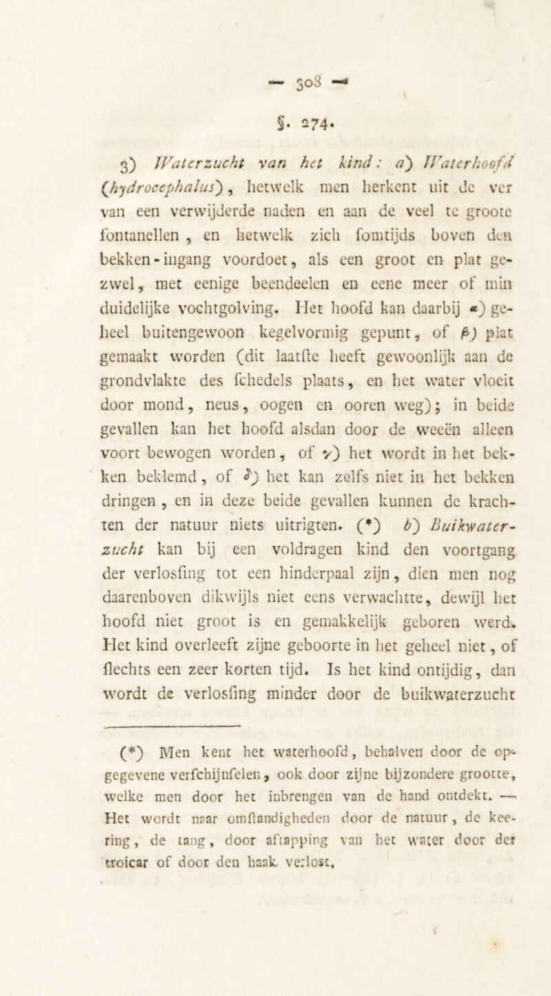 — 3°3 S. Q74. 3) Waterzucht ran ha kind: a') Waterhoofd (hydrocephalus), hetwelk men herkent uit de ver van een verwijderde naden en aan de veel te groote fontanellen , en hetwelk zich fomtijds boven den bekken-ingang voordoet, als een groot en plat ge- zwel, met eenige beendeelen en eene meer of min duidelijke vochtgolving. liet hoofd kan daarbij *) ge- heel buitengewoon kegelvormig gepunt, of plat gemaakt worden (dit laatlle heeft gewoonlijk aan de grondvlakte des fchedels plaats, en het water vloeit door mond, neus, oogen en ooren weg); in beide gevallen kan het hoofd alsdan door de weeën alleen voort bewogen worden, ol' v) het wordt in het bek- ken beklemd, of f) het kan zelfs niet in het bekken dringen , en in deze beide gevallen kunnen de krach- ten der natuur niets uitrigten. (*) b) Buikwater- zucht kan bij een voldragen kind den voortgang der verlosfing tot een hinderpaal zijn, dien men nog daarenboven dikwijls niet eens verwachtte, dewijl het hoofd niet groot is en gemakkelijk geboren werd. Het kind overleeft zijne geboorte in liet geheel niet, of Hechts een zeer korten tijd. Is het kind ontijdig, dan wordt dc verlosfing minder door de buikwaterzucht (*) Men kent liet waterhoofd, behalven door dc o|>- gegevene verfchijnfclen, ook door zijne bijzondere grootte, welke men door het inbrengen van dc hand ontdekt. — Het wordt naar omflandigheden door de natuur, de kee- ring, de tang, door afiapping van het water door der troicar of door den haak verlost.