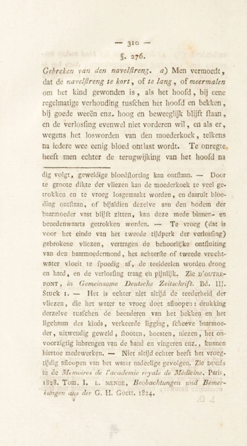 §. 276. Gebreken van den navclflrcn,g. a) Men vermoedt, dat de navel [Ir eng te kort, of te lang, of meermalen om liet kind gewonden is , als het hoofd, bij cene regelmatige verhouding tusfehen het hoofd en bekken, bij goede weeën enz. hoog en beweeglijk blijft flaan, en de verlosfmg evenwel niet vorderen wil, en als er, wegens het losworden van den moederkoek, telkens na iedere wee eenig bloed ontlast wordt. Te onregte. heeft men echter de terugwijking van het hoofd na dig volgt, geweldige bloeddortlng kan ontdaan. — Door te groote dikte der vliezen kan de moederkoek te veel ge- trokken en te vroeg losgemaakt worden, en daaruit bloe- ding ontdaan, of bijaldien dezelve aan den bodem der baarmoeder vast blijft zitten, kan deze mede binnen- en benedenwaarts getrokken worden. ■— Te vroeg (dat is voor het einde van het tweede tijdperk der verlosfing) gebrokene vliezen, vertragen de behoorlijke ontduiting van den baarmoedermond, het achterde of tweede vrucht- water vloeit te fpoedig af, de teeldeelen worden droog en hard, en de verlosfing traag eii pijnlijk. Zie d’outiie- pont , in Gemeinsame Deutsche Zeilschrift. Bd. 111. Stuck i. — Het is echter niet altijd de teederheid der vliezen, die het water te vroeg doet afloopen : drukking dcrzelve tusfehen de beenderen van het bekken en het ligchaam des kinds, verkeerde ligging, fcheeve baarmoe- der, uitwendig geweld, dooten, hoesten, niezen, het on- voorzigtig inbrengen van de hand en vingeren enz., kunnen hiertoe medewerken. — Niet altijd echter heeft het vroeg- tijdig afioopen van het water nadeelige gevolgen. Zie Duc/s in de Memoires de V academie try als de Medicine» Paris , 1828. Tom. I. L. MENDE, Beohachtungcn und Berner-