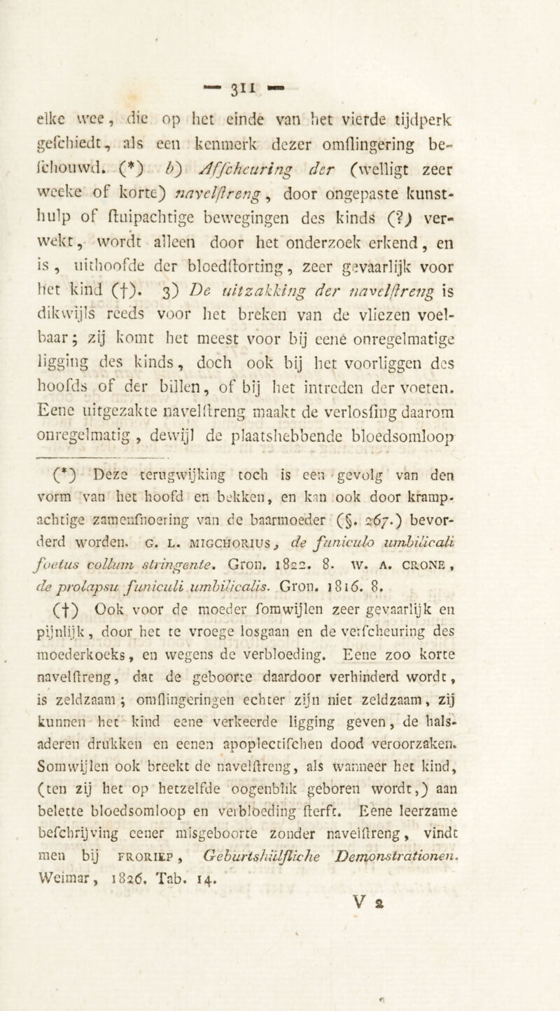 elke wee, die op het einde van het vierde tijdperk gefebiedt, als een kenmerk dezer omflingering be- icliouwd. (*) b') Affchcuring der (welligt zeer weeke of korte) narelftreng, door ongepaste kunst- hulp of fluipachtige bewegingen des kinds (?) ver- wekt, wordt alleen door het onderzoek erkend, en is, uithoofde der bloeddorting, zeer gevaarlijk voor het kind (f). 3) De uitzakking der navelfïreng is dikwijls reeds voor het breken van de vliezen voel- baar; zij komt het meest voor bij eene onregelmatige ligging des kinds, doch ook bij het voorliggen des hoofds of der billen, of bij het intreden der voeten. Eene uitgezakte navelfïreng maakt de verlosflng daarom onregelmatig , dewijl de plaatshebbende bloedsomloop * *** ■* •* i » (*) Deze terugwijking toch is een gevolg van den vorm van het hoofd en bekken, en kan ook door kramp, achtige zamenfnoering van de baarmoeder (§. 267.) bevor- derd worden, g. l. migcuorius , de funiculo umbilicali foetus colluni stringente. Gron. 1822. 8. W. A. CR.ONE , de prolapsu funiculi umbih'calls. Gron. 1816. 8. (I) Ook voor de moeder fomwijlen zeer gevaarlijk en pijnlijk, door bet te vroege losgaan en de verfcheuring des moederkoeks, en wegens de verbloeding. Eene zoo korte navelftreng, dat de geboorte daardoor verhinderd wordt, 0 is zeldzaam; omflingeringen echter zijn niet zeldzaam, zij kunnen het kind eene verkeerde ligging geven, de hals- aderen drukken en eenen apoplectifchen dood veroorzaken. Somwijlen ook breekt de navelfïreng, als wanneer het kind, (ten zij het op hetzelfde oogenbhk geboren wordt,) aan belette bloedsomloop en veibloeding flerfc. Eene leerzame befchrijving cener misgeboorte zonder naveillreng, vindt men bij froriep , Geburtshüljliche Demonstrationen. Weimar, i82<5. Tab. 14.
