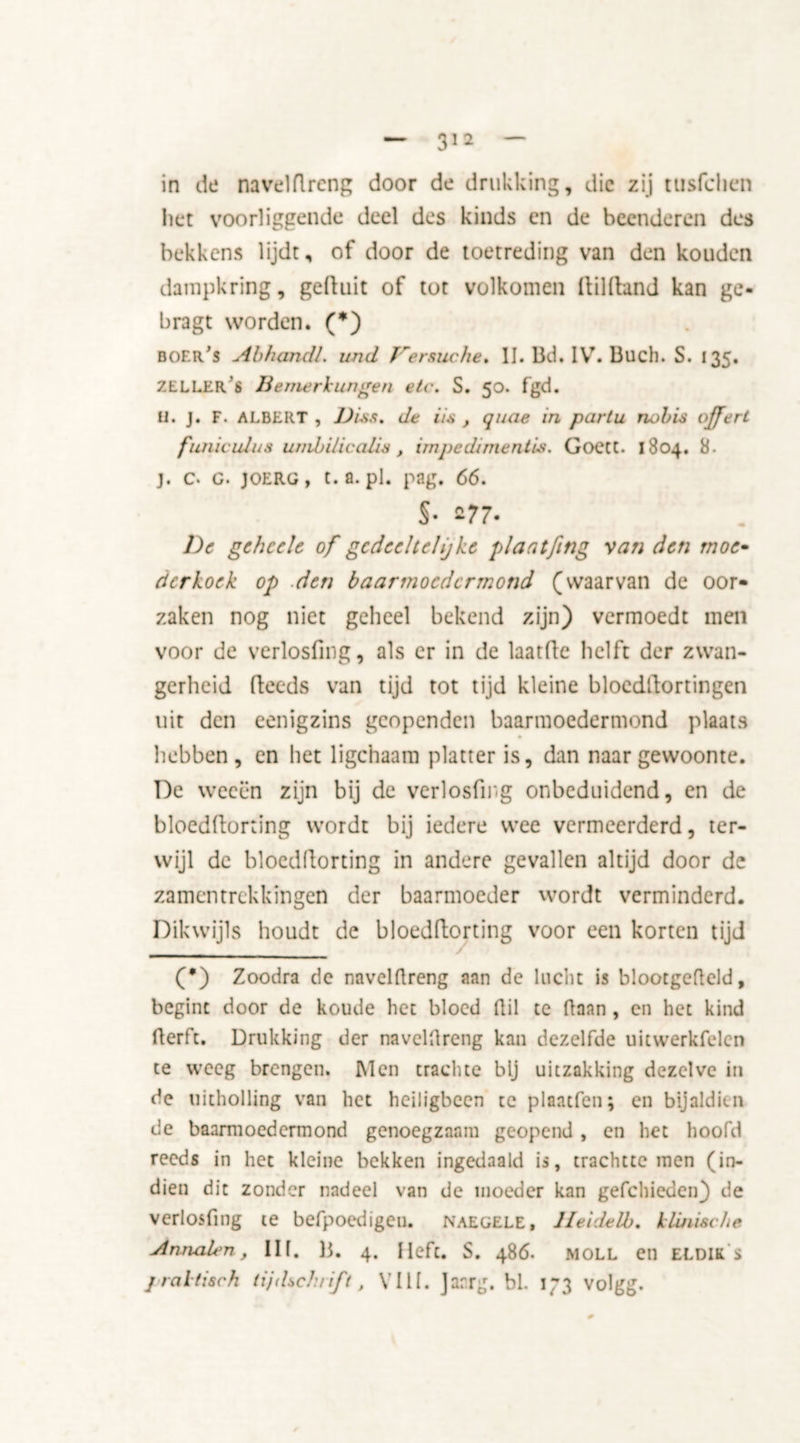 in de navelflrcng door de drukking, die zij tusfehen het voorliggende deel des kinds en de beenderen des bekkens lijdt, of door de toetreding van den kouden dampkring, gefluit of tot volkomen Ailfland kan ge- bragt worden. (*) boer’s AbhancU. und J'ersuche. II. Bd. IV. Buch. S. 135. ZELLER 6 Bemerkungen etc. S. 50. fgd. U. J. F. ALBERT , Biss. de iis , quae in partu nobis offert funiculus umbilicalis, impediments. GoetC. 1804. 8. j. c. G. JOERG, t.a. pl. pag. 66. §• 277- l)c gehcele of gedeeltelijke plaatfing van den moe- der koek op den baarmoedermond (waarvan de oor- zaken nog niet geheel bekend zijn) vermoedt men voor de verlosfing, als er in de laatfle helft der zwan- gerheid (feeds van tijd tot tijd kleine blocddortingen uit den eenigzins geopenden baarmoedermond plaats hebben, en het ligchaam platter is, dan naar gewoonte. De weeën zijn bij de verlosfing onbeduidend, en de bloeddorting wordt bij iedere wee vermeerderd, ter- wijl de bloeddorting in andere gevallen altijd door de zamentrekkingen der baarmoeder wordt verminderd. Dikwijls houdt de bloeddorting voor een korten tijd (•) Zoodra de navelÜreng aan de lucht is blootgcfleld, begint door de koude het bloed Gil te flaan, en het kind derft. Drukking der naveldreng kan dezelfde uitwerkfelen te weeg brengen. Men trachte bij uitzakking dezelve in de uitholling van het heiligbeen te plaatfen; en bijaldien de baarmoedermond genoegzaam geopend , en het hoofd reeds in het kleine bekken ingedaald is, trachtte men (in- dien dit zonder nadeel van de moeder kan gefchieden) de verlosfing te befpoedigeu. naegele, lleidelb. klinische Annalen, IIf. B. 4. Heft. S. 486. moll en ELDIK s praktisch tijdschrift t VIII. Jarrg. bl. 173 volgg. 0