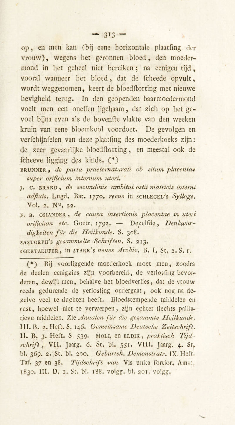 op, en men kan (bij ccne horizontale plaatfing der vrouw), wegens het geronnen bloed, den moeder- mond in het geheel niet bereiken; na eenigen tijd, vooral wanneer het bloed, dat de fcheede opvult, wordt weggenomen, keert de blocdftorting met nieuwe hevigheid terug. In den geopenden baarmoedermond voelt men een onelFen ligchaam, dat zich op het ge- voel bijna even als de boven de vlakte van den weeken kruin van eene bloemkool voordoen, De gevolgen en verfchijnfelen van deze plaatfing des moederkoeks zijn: de zeer gevaarlijke bloedftorting, en meestal ook de fcheeve ligging des kinds. (*) BRUNNER , de partu praetematurali ob situm placentae super oriflcium internum uteri. j. C. BRAND , de secundinis ambitui ostii matHcis intemi adfixis. Lugd. Bat. 1770. recus in schlegei/s Sylloge. Vol. 2. WQ. 22. y. B. OSIANDER, de causa insertionis placentae in ute/i orijlcium etc. Goetc. 1792. — Dezelfde, Denkwar- digkeiten fiir die Heilkunde. S. 308. SAXTORPh's gesammelte Schriften. S. 213. OBERTAEUFER, in starts neues Archiv. B. I, St. 2. S. I. (*) Bij voorliggende moederkoek moet men, zoodra de deelen eenigzins zijn voorbereid, de verlosfing bevor- deren, dewijl men, behalve het bloedverlies, dat de vrouw reeds gedurende de verlosfing ondergaat, ook nog na de- zelve veel te duchten heeft. Bloedstempeade middelen en rust, hoewel niet te verwerpen, zijn echter fiechts pallia- tieve middelen. Zie Annalen fiir die gesammte Heilkunde. III. B. 2. Heft. S. 146. Gemeinsame Deutsche Zeitschrift. II. B. 3. Heft. S 539. moll en eldik , praktisch Tijd- schrift, Vil. Jaarg. 6. St. bl. 551. VIII. Jaarg. 4. Sr. bl. 369. 2.. St, bl. 200. Geburtsh. Demonstratr. IX- Heft. Taf. 37 en 38. Tijdschrift van Vis unita fortior. Amst,
