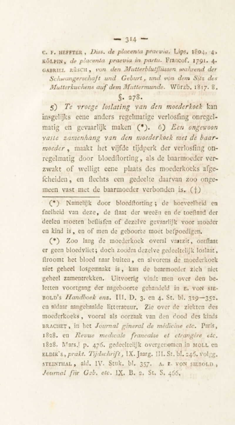— 3* *4 — C. F. HEFFTER i lJtss. de placenta praiv/a. Lip?. 1F04, 4. KOLPIN, de placenta praevia in partu. Francof. 1791. 4. GABRIEL RÜSCH , t’un den Jfutterblut/hessen ivahvend der SchtcangerschaJ t und Gcburt, und von dem Sitz des Mutterkuchens auf dem Muttermunde. Wiirzb. 1817. 8. §• 278. 5) Te vroege loslatirig van den moederkoek kan insgelijks cenc anders regelmatige verlosfing onregel- matig en gevaarlijk maken (*). 6) Een ongewoon vaste zamenhang van den moederkoek met de baar- moeder , maakt het vijfde tijdperk der verlosfing on- regelmatig door bloedllorting, als de baarmoeder ver- zwakt of welligt eene plaats des moederkoeks afge- fcheiden, en Hechts een gedeelte daarvan zoo onge- meen vast met de baarmoeder verbonden is. (f) (*) Namelijk door bloedftorting; de hoeveelheid en fnelheid van deze, de Haat der weeën en de toeftand der deeleu moeten bellisfen of dezelve gevaarlijk voor moeder en kind is, en of men de geboorte moet befpoedigen. (*) Zoo lang de moederkoek overal vaitzit, ontflaat er geen bloedvliet; doch zoodra dezelve gedeeltelijk loslaat, droomt het bloed naar buiten, en alvorens de moederkoek niet geheel losgemaakt is, kan de baarmoeder zich niet geheel zamentrekken. Uitvoerig vindt men over den be. letten voortgang der nageboorte gehandeld in e. von sie- bold’s Handhoek enz. III. D. 3. en 4. St. bl. 359—351. en aldaar aangehaalde litteratuur. Zie over de ziekten des moederkoeks , vooral als oorzaak van den dood des kinds BR.ACI1ET , in het Journal general de medicine etc. Paris, 1828. en Jlevue medicale francaise et etranglre etc. 1828. VarsJ p. 476. gedeeltelijk overgenomen in moll en LLDIk's , prakt. Tijdschrift} IX.Jaarg. UI. St. b!. 24$. volgg. STEINTUAL , aid. IV. Stuk. bl. 357. A. E. VON SIEBOLD ,