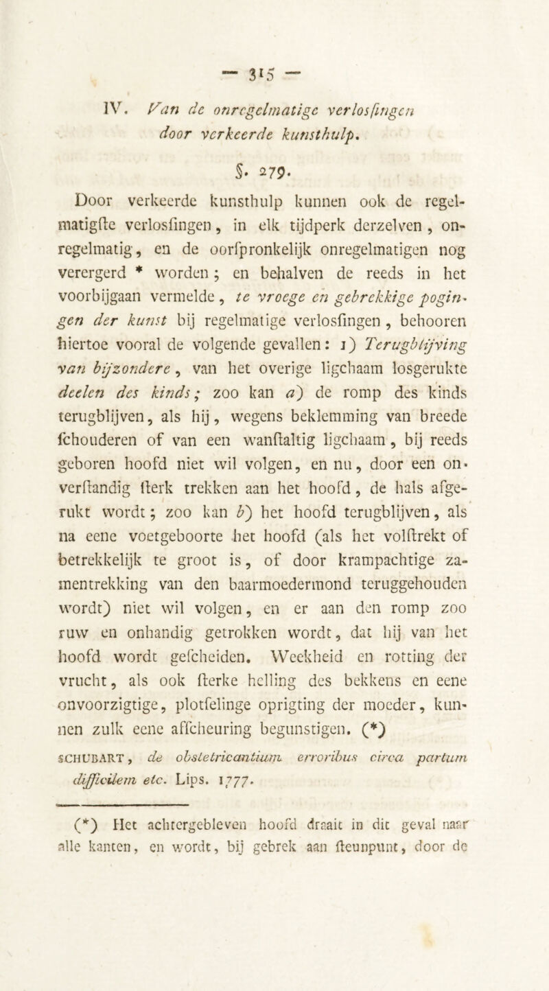 door verkeerde kunst hulp, §‘ 279• Door verkeerde kunsthulp kunnen ook de regel- matigfte verlosfingen , in elk tijdperk derzelven , on- regelmatig, en de oorfpronkelijk onregelmatigen nog verergerd * worden; en behalven de reeds in het voorbijgaan vermelde , te vroege en gebrekkige pogin- gen der kunst bij regelmatige verlosfingen , behooren hiertoe vooral de volgende gevallen: j) Terugbijving van bijzondere, van het overige ligchaam losgerukte detlen des kinds; zoo kan a) de romp des kinds terugblijven, als hij, wegens beklemming van breede Ichouderen of van een wanfialtig ligchaam, bij reeds geboren hoofd niet wil volgen, en nu, door een on* verfiandig fterk trekken aan het hoofd, de hals afge- rukt wordt; zoo kan b') het hoofd terugblijven, als na eene voetgeboorte het hoofd (als het volfirekt of betrekkelijk te groot is, of door krampachtige za- mentrekking van den baarmoedermond teruggehouden wordt) niet wil volgen, en er aan den romp zoo ruw en onhandig getrokken wordt, dat hij van het hoofd wordt gefcheiden. Weekheid en rotting der vrucht, als ook fierke helling des bekkens en eene onvoorzigtige, plotfelinge oprigting der moeder, kun- nen zulk eene affeheuring begunstigen. (*) SCHUB ART, de obstetric antiurn erroribus circa par tam difficüem etc. Lips. 1777. (*) Het achtergebleven hoofd draait in die geval naar alle kanten, en wordt, bij gebrek aan fteunpunt, door de