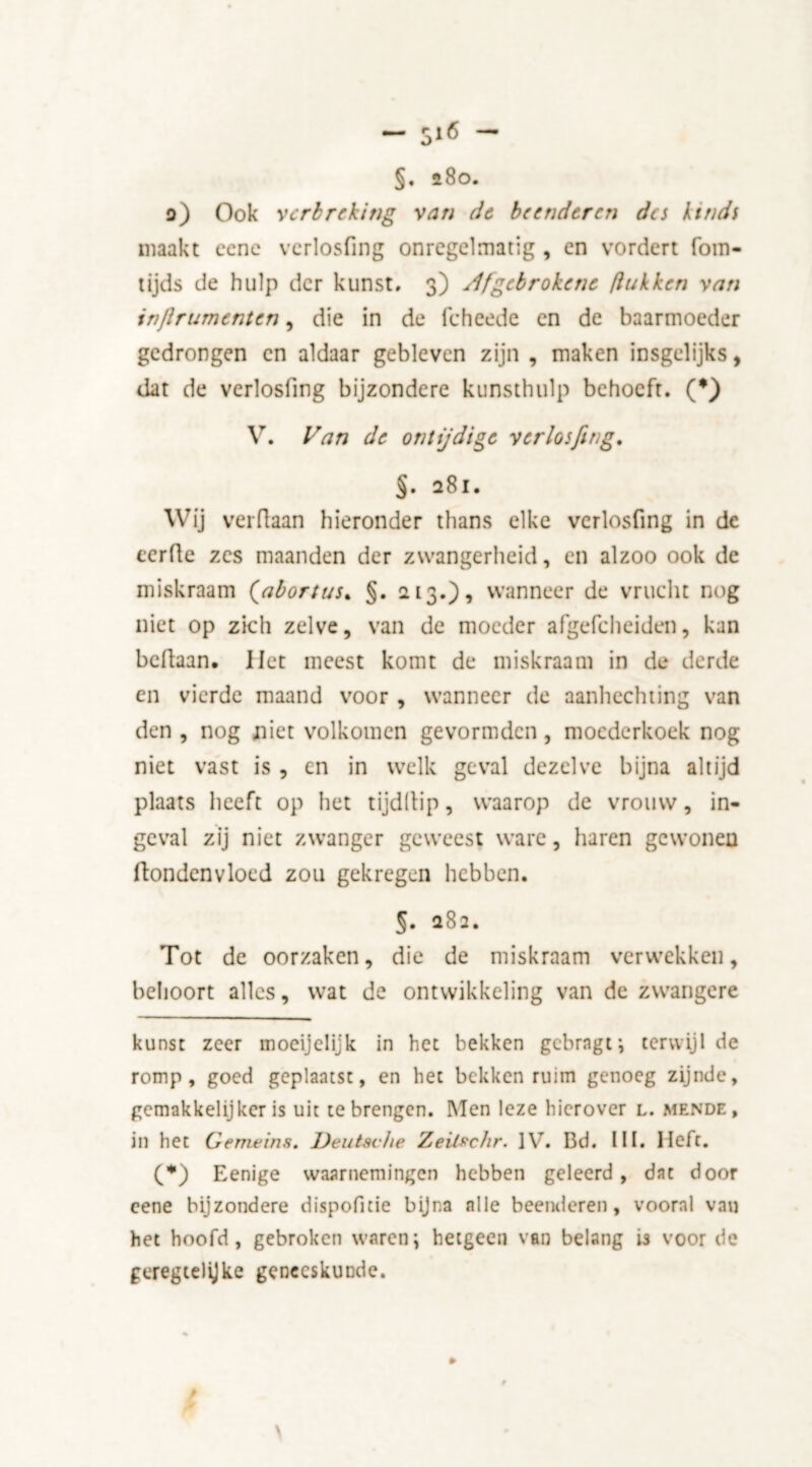 §♦ 280. o) Ook verbreking van de beenderen da kinds maakt cene vcrlosfing onregelmatig , en vordert fom- tijds de hulp der kunst, 3) Jfgcbrokene ƒlukken van injlrumenten, die in de fcheede en de baarmoeder gedrongen en aldaar gebleven zijn , maken insgelijks, dat de verlosfing bijzondere kunsthulp behoeft. (*) V. Van de ontijdige verlosfing. §. 281. Wij verdaan hieronder thans elke verlosfing in de eerde zes maanden der zwangerheid, en alzoo ook de miskraam (abortus. §. 213.), wanneer de vrucht nog niet op zich zelve, van de moeder afgefcheiden, kan bedaan. Het meest komt de miskraam in de derde en vierde maand voor, wanneer de aanhechting van den , nog niet volkomen gevormden, moederkoek nog niet vast is , en in welk geval dezelve bijna altijd plaats heeft op het tijdllip, waarop de vrouw, in- geval zij niet zwanger geweest ware, haren gewoneu ftondenvloed zou gekregen hebben. 5. 282. Tot de oorzaken, die de miskraam verwekken, behoort alles, wat de ontwikkeling van de zwangere kunst zeer inoeijclijk in het bekken gebragt; terwijl de romp, goed geplaatst, en het bekken ruim genoeg zijnde, gemakkelijker is uit te brengen. Men leze hierover l. mende, in het Gemeins, Deutsche Zeitschr. IV. Bd. III. Heft. (*) Eenige waarnemingen hebben geleerd, dat door eene bijzondere dispofitie bijna alle beenderen, vooral van het hoofd , gebroken waren \ hetgeen van belang is voor de geregtelijke geneeskunde.