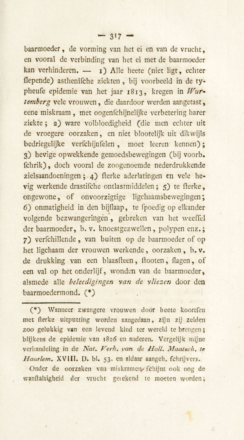 baarmoeder, de vorming van liet ei en van de vrucht, en vooral de verbinding van het ei met de baarmoeder kan verhinderen. — i) Alle heete (niet ligt, echter flepende) asthenifche ziekten , bij voorbeeld in de ty- pheufe epidemie van het jaar 1813, kregen in IVur- temberg vele vrouwen, die daardoor werden aangetast, eene miskraam , met oogenfehijnelijke verbetering harer ziekte ; 2) ware volbloedigheid (die men echter uit de vroegere oorzaken, en niet blootelijk uit dikwijls bedriegelijke verfchijnfelen , moet leeren kennen); 3) hevige opwekkende gemoedsbewegingen (bij voorb. fchrik), doch vooral de zoogenoemde nederdrukkende zielsaandoeningen; 4) flerke aderlatingen en vele he- vig werkende drastifche ontlastmiddelen; 5) te fterke, ongewone, of onvoorzigtige lichaamsbewegingen; 6) onmatigheid in den bijdaap, te fpoedig op elkander v volgende bezwangeringen , gebreken van het weeffel der baarmoeder, b. v. knoestgezwellen, polypen enz.; 7) verfchillende, van buiten op de baarmoeder of op het ligchaam der vrouwen werkende, oorzaken , b. v. de drukking van een blaasfteen, llooten, Hagen, of een val op het onderlijf, wonden van de baarmoeder, alsmede alle belecdigingen van de vliezen door den baarmoedermond. (*) (*) Wanneer zwangere vrouwen door heete koortfen met fterke uitputting worden aangedaan, zijn zij zelden zoo gelukkig van een levend kind ter wereld te brengen; blijkens de epidemie van 1826 en anderen. Vergelijk mijne verhandeling in de Nat. Verh. van de Holl. Maatsch. te Haarlem. XVIII. D. bl. 53. en aldaar aangek, fchrijvers. Onder de oorzaken van miskrameiy fchijnt ook nog de wanftaltigheid der vrucht geiekenci te moeten worden;