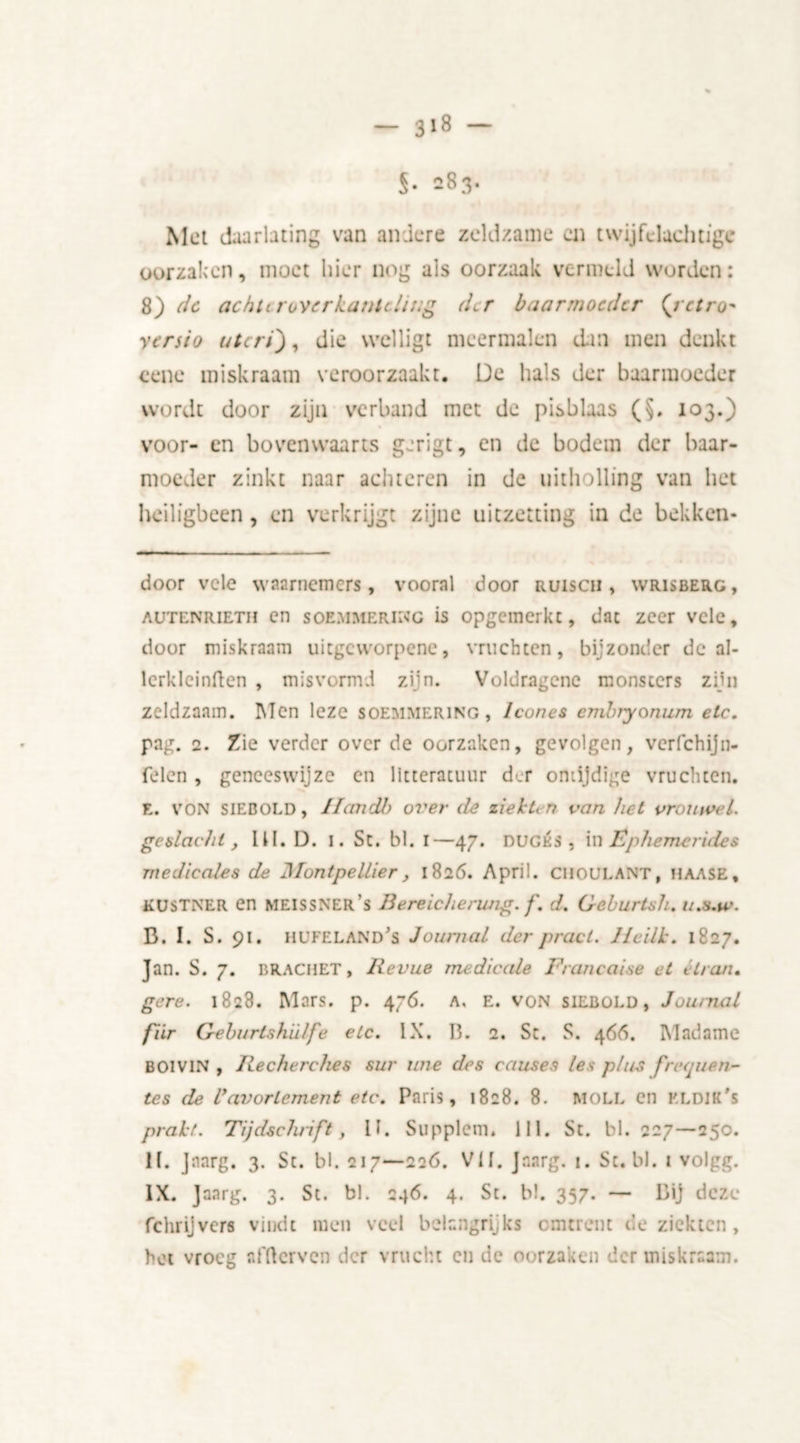 S- 283* Met duarlating van andere zeldzame en twijfdachtige oorzaken, moet hier nog als oorzaak vermeld worden: 8) de achurovcrkantcliug der baarmoeder (retro- yersio uteri'), die wclligt meermalen dm men denkt eene miskraam veroorzaakt. De hals der baarmoeder wordt door zijn verband met de pisblaas (§. 103.) voor- en bovenwaarts gerigt, en de bodem der baar- moeder zinkt naar achteren in de uitholling van het heiligbeen, en verkrijgt zijne uitzetting in de bekken- door vele waarnemers, vooral door ruiscii , wrisberg, autenrieth en soemmering is opgcmerkc, dat zeer vele, door miskraam uiegeworpene, vruchten, bijzonder de al- lcrklcinften , misvormd zijn. Voldragene monsters zijn zeldzaam. Men leze Soemmering, lcones embryonwn etc. pag. 2. Zie verder over de oorzaken, gevolgen, vcrfchijn- felen , geneeswijze en litteratuur der ontijdige vruchten. E. VON SIEBOLD, IIan dl) over de ziekten van het vrouwe l. geslacht, III. D. 1. St. bl. 1—47. dugés , in Êphemerides medicates de Montpelliery 1826. April. CIIOULANT, haase, kustner en meissner’s Bereichenmg. f. d. Geburtsh. u.s.w. B. I. S. 91. HUFELANd's Journal der pracl. Ilcilk. 1827. Jan. S. 7. BRACKET, Revue medicate Francaise et tiran. gere. 1828. Mars. p. 476. a, e. von siebold, Journal fiir Geburtshïdfe etc. IX. 13. 2. St. S. 466. Madame BOIVIN , Recherches sur ime des causes les plus fretpien- tes de Uavorlement etc. Paris, 1828. 8. MOLL en kldik's prakt. Tijdschrift, II. Supplem. lil. St. bl. 227—250. II. Jnarg. 3. St. bl. 217—226. VII. Jnarg. 1. St. bl. 1 volgg. IX. Jaarg. 3. St. bl. 246. 4. St. bl. 357. — Bij deze fchrijvers vindt men veel belangrijks omtrent de ziekten, hot vroeg affterven der vrucht cn de oorzaken der miskraam.