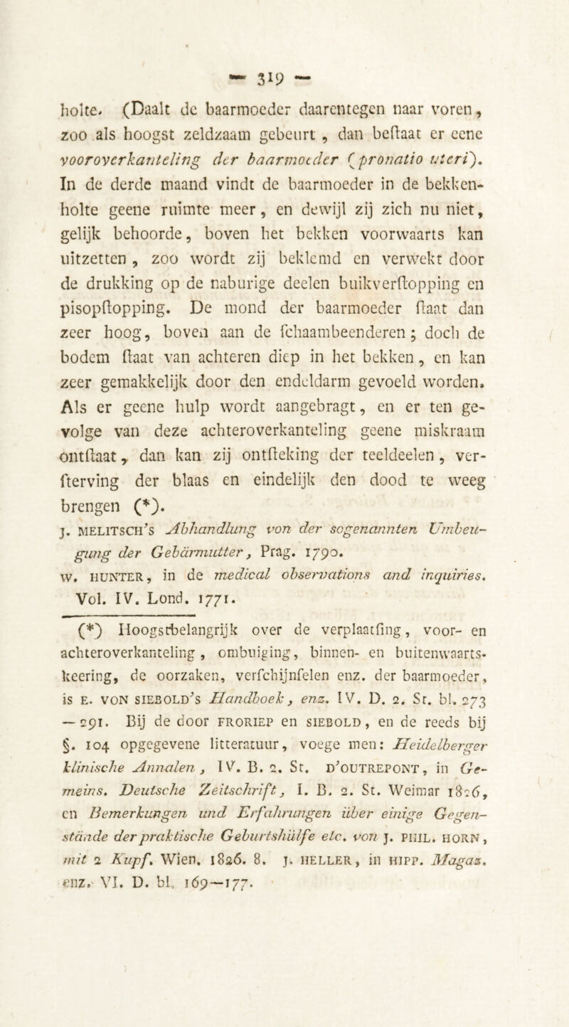 holte. (Daalt de baarmoeder daarentegen naar voren, zoo als hoogst zeldzaam gebeurt , dan beRaat er ccne vooroycrkanteling der baarmoeder (pronaüo uteri'). In de derde maand vindt de baarmoeder in de belden- holte geene ruimte meer, en dewijl zij zich nu niet, gelijk behoorde, boven het bekken voorwaarts kan uitzetten , zoo wordt zij beklemd en verwekt door de drukking op de naburige deden buikverRopping en pisopRopping. De mond der baarmoeder Raat dan zeer hoog, boven aan de fchaam been deren; doch de bodem Raat van achteren diep in het bekken, en kan zeer gemakkelijk door den endeldarm gevoeld worden. Als er geene hulp wordt aangebragt, en er ten ge- volge van deze achteroverkanteling geene miskraam ontRaat y dan kan zij ontReking der teeldeelen, ver- derving der blaas en eindelijk den dood te weeg brengen (*). j. melitsCïRs Ahhandlung vort der sogenannten Umbeu- gimg der Gebcimiutter, Pra g. 1790. w. MUNTER, in de medical observations and inquiries. Vol. IV. Lond. 1771. (*) Iioogstbelangrijk over de verplaatfing., voor- en achteroverkanteling, ombuiging, binnen- en buitenwaarts* keering, de oorzaken, verfchijnfelen enz. der baarmoeder, is E. VON siebold^s Handboek ,, enz. IV. D. 2. Sr. bl. 273 — 291. Bij de door froriep en siebold , en de reeds bij §. 104 opgegevene litteratuur, voege men: Heidelberger klinische Annalen, IV. B. 2. Sr. d'outrepont, in Ge- meins. Deutsche Zeitschrift, I. B. 2. St. Weimar 1826, en Bemerkungen und Erfahrungen Über einige Gegen- stcinde der praktische Geburtshiilfe etc. vort j. piiil. MORN, nut 2 Kupf. Wien. 1826. 8. j. heller, in hipp. Magaz. enz. VI. D. bl. 169—177.
