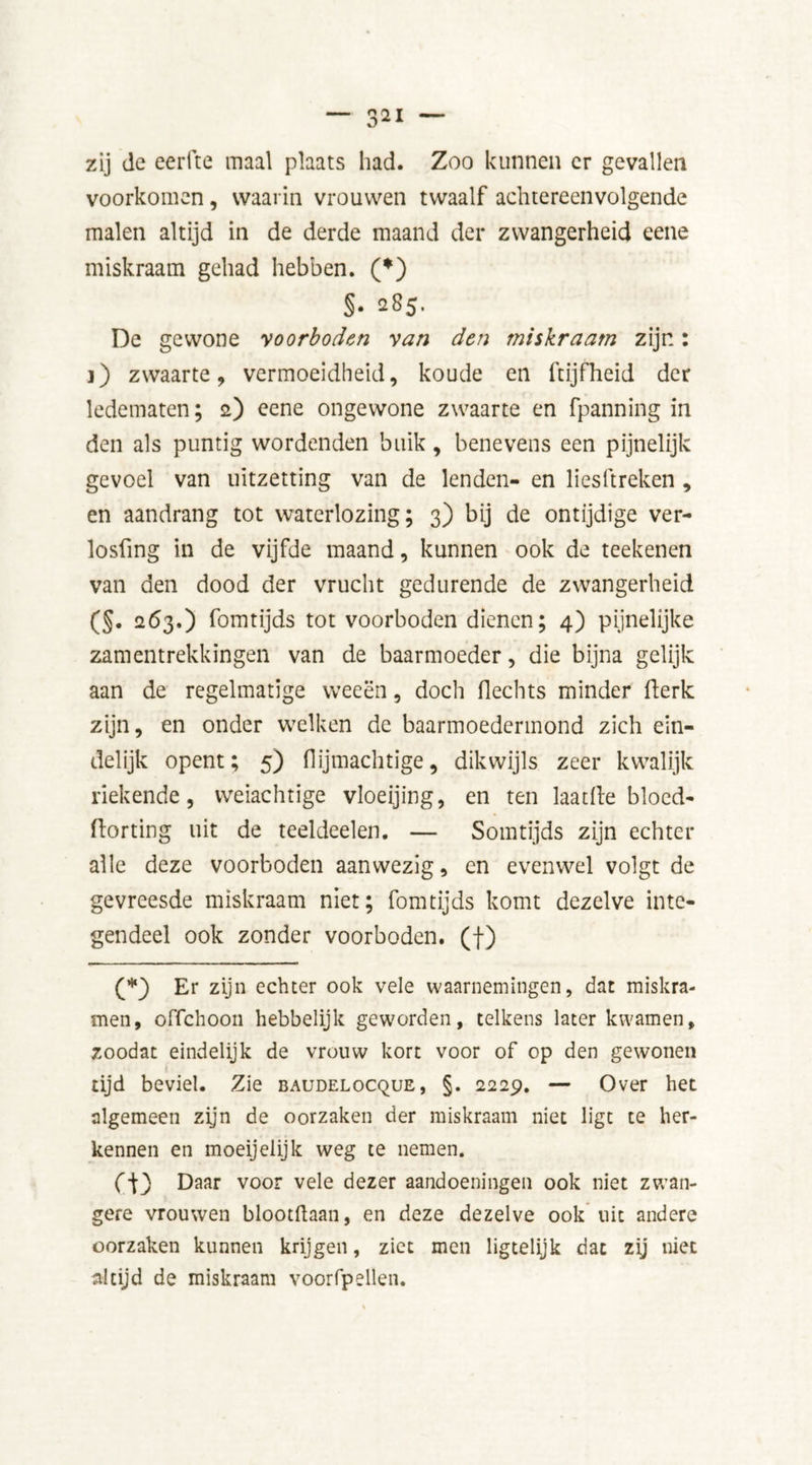 zij de eerfte maal plaats had. Zoo kunnen er gevallen voorkomen, waarin vrouwen twaalf achtereenvolgende malen altijd in de derde maand der zwangerheid eene miskraam gehad hebben. (*) §• 285. De gewone voorboden van den miskraam zijn: ]) zwaarte, vermoeidheid, koude en ftijfheid der ledematen; 2) eene ongewone zwaarte en fpanning in den als puntig wordenden buik, benevens een pijnelijk gevoel van uitzetting van de lenden- en liesftreken , en aandrang tot waterlozing; 3) bij de ontijdige ver- losfing in de vijfde maand, kunnen ook de teekenen van den dood der vrucht gedurende de zwangerheid (§. 263.) fomtijds tot voorboden dienen; 4) pijnelijke zamentrekkingen van de baarmoeder, die bijna gelijk aan de regelmatige weeën, doch Hechts minder Herk zijn, en onder welken de baarmoedermond zich ein- delijk opent; 5) Hijmachtige, dikwijls zeer kwalijk riekende, weiachtige vloeijing, en ten laat(le bloed- ftorting uit de teeldeelen. — Somtijds zijn echter alle deze voorboden aanwezig, cn evenwel volgt de gevreesde miskraam niet; fomtijds komt dezelve inte- gendeel ook zonder voorboden, (f) (*) Er zijn echter ook vele waarnemingen, dat miskra- men, offehoon hebbelijk geworden, telkens later kwamen, zoodat eindelijk de vrouw kort voor of op den gewonen tijd beviel. Zie baudelocque, §. 2229. — Over het algemeen zijn de oorzaken der miskraam niet ligt te her- kennen en moeijelijk weg te nemen. Daar voor ve^e dezer aandoeningen ook niet zwan- gere vrouwen blootftaan, en deze dezelve ook uit andere oorzaken kunnen krijgen, ziet men ligtelijk dat zij niet altijd de miskraam voorfpellen.