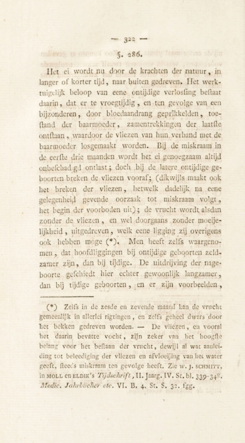 32Z — §. *86. Hot ei wordt nu door de krachten der natuur, in langer of korter tijd, naar buiten gedreven. liet werk- tuiglijk. beloop van ecne ontijdige verlosfing beflaat daarin, dat er te vroegtijdig , en ten gevolge van een bijzonderen, door bloedaandrang gepr’kkelden, toe- fland der baarmoeder, zamenrrekkingen der laatlle * m ontdaan, waardoor de vliezen van hun veiband met de baarmoeder losgemaakt worden. Bij de miskraam in de eerde drie maanden wordt het ei genoegzaam altijd oubefchad gd ontlast; doch bij de latere ontijdige ge- boorten breken de vliezen vooraf; (dikwijls maakt o.d; * het breken der vliezen, hetwelk dadelijk na ecne gelegenheid gevende oorzaak tot miskraam volgt, het begin der voorboden uit); de vrucht wordt alsdan zonder de vliezen , en wel doorgaans zonder moeije- lijkheid , uitgedreven, welk ecne ligging zij overigens ook hebben moge (*), Men heeft zelfs waargeno- men , dat hoofdliggingen bij ontijdige geboorten zeld- zamer zijn, dan bij tijdige. De uitdrijving der nage- boorte gefchiedt hier echter gewoonlijk langzamer, dan bij tijdige geboorten, en er zijn voorbeelden , (*) Zelfs in de zesde en zevende maand kan de vrucht gemeenlijk in allerlei rigtingen , en zelfs geheel dwars door het bekken gedreven worden. — De vliezen, en vooral het daarin bevatte vocht , zijn zeker van het hoogde belang voor het bedaan der vrucht, dewijl al wat aanlei- ding tot beleediging der vliezen en afvloeijing van het water geeft, deeds miskraam ten gevolge heeft. Zie w. j. schmitt, in moll en eldik’s rijdschrift, II. Jr.arg. IV. Sc. bl. 339-34. Medic. Jahrhiieher etc. VI. B, 4. St. S. 32. fgg.