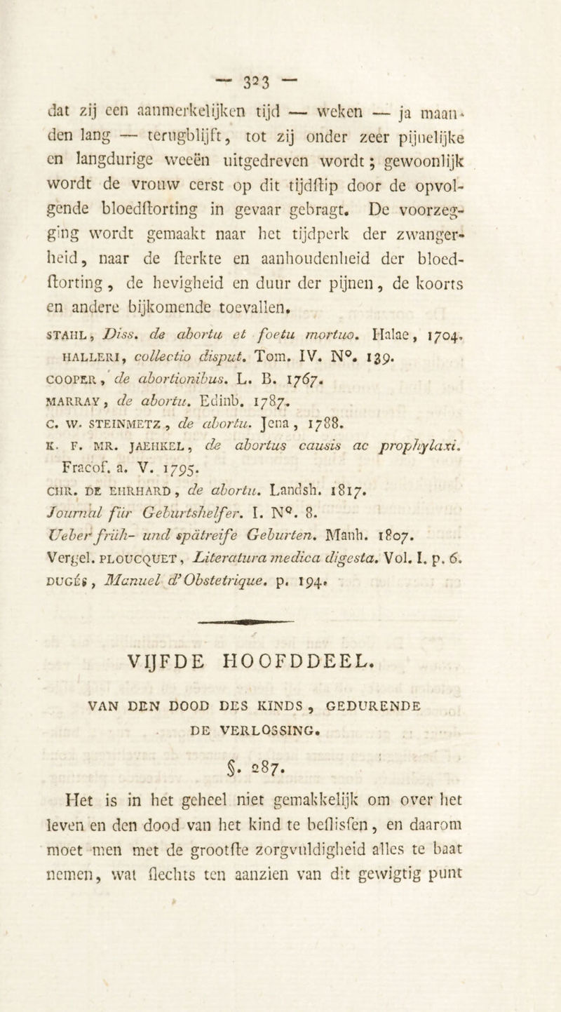 clat zij een aanmerk el ijken tijd — weken — ja maan* den lang — terugblijft, tot zij onder zeer pijuelijke en langdurige weeën uitgedreven wordt; gewoonlijk wordt de vrouw eerst op dit tijdftip door de opvol- gende bloedftorting in gevaar gebragt. De voorzeg- ging wordt gemaakt naar het tijdperk der zwanger- heid, naar de fterkte en aanhoudenheid der blocd- ftorting, de hevigheid en duur der pijnen, de koorts en andere bijkomende toevallen. STAUL, Diss. de abortu et foetu mortuo. I lalae, 1704, HALLERi, colJectio disput. Tom. IV. N°. 139. cooper, de abortionibus. L. B. 1767. MARRAY, de abortu. Edinb. 1787. c. w. STEINMETZ-, de abortu. Jena, 1788. K. F. i\ir. JAEIIKEL, de abortus causis ac prophylaxi. Fracbf. a, V. 1795. CHR. de EHRHARD, de abortu. Landsh. 1817. Journal fiir Geburtshelfer. I. NQ. 8. Ueber friih- und spdtreife Geburten. Manh. 1807. Verg'd. ploucquet , Literatura medica digesta. Vol. I. p. 6. DUGÉS , Manuel d} Obstetrique. p. 194. VIJFDE HOOFDDEEL. VAN DEN DOOD DES KINDS , GEDURENDE DE VERLOSSING. §• 287. Het is in het geheel niet gemakkelijk om over het leven en den dood van het kind te beflisfen, en daarom moet men met de grootfte zorgvuldigheid alles te baat nemen, wat Hechts ten aanzien van dit gewigtig punt