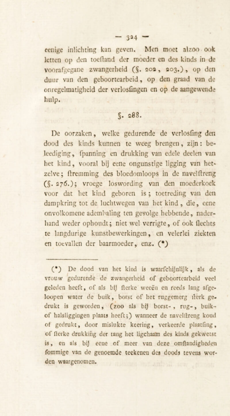 334 eenige inlichting kan geven. Men moet alzoo ook letten op den toeüand der moeder en des kinds in de voorafgegane zwangerheid (§. 20a, 203.), op den duur van den geboortearbeid, op den graad van de onregelmatigheid der verlosfmgen en op de aangewende hulp. §. $88. De oorzaken, welke gedurende de verlosfing den dood des kinds kunnen te weeg brengen, zijn: be- leediging, (panning en drukking van edele deelen van het kind, vooral bij eene ongunstige ligging van het- zelve; ftremming des bloedomloops in de naveldrcng (§. 276.); vroege loswording van den moederkoek voor dat het kind geboren is; toetreding van den dampkring tot de luchtwegen van het kind, die, cene onvolkomene ademhaling ten gevolge hebbende, nader- hand weder ophoudt; niet wel verrigte, of ook Hechts te langdurige kunstbewerkingen, en velerlei ziekten en toevallen der baarmoeder, enz. (•) (•) De dood van het kind is waarfclüjnlijk, als de vrouw gedurende de zwangerheid of geboortearbeid veel geleden heeft, of als bij flerkc weeën en reeds lang afge- loopen water de buik, borst of het ruggemerg ïlerk ge- drukt is geworden, (zoo als bij borst-, rug-, buik- of halsliggingen plaats heeft;) wanneer de navelllreng koud of gedrukt, door mislukte keering, verkeerde plaatfing, of flerke drukking der tang het ligchaam des kinds gekwetst is, en als bij eene of meer van deze omftandigheden fommige van de genoemde teekenen des doods tevens wor- den waargenomen.