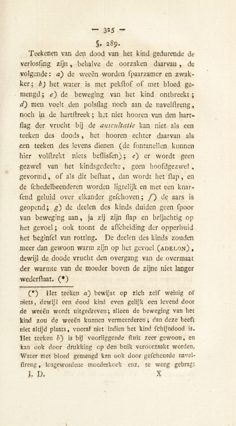 §• 289. Teekenen van den dood van her kind gedurende de verlosfing zijn, behalve de oorzaken daarvan , de volgende: a) de weeën worden fpaarzamer en zwak- ker; b) het water is met pekftof of met bloed ge- mengd ; c) de beweging van het kind ontbreekt; d) men voelt den polsflag noch aan de n a vel ft ren g, noch in de hartftreek; het niet hooren van den hart* flag der vrucht bij de auscultatie kan niet als een teeken des doods, het hooren echter daarvan als een teeken des levens dienen (de fontanellen kunnen hier volftrekt niets beflisfen); e) er wordt geen gezwel van het kindsgedeelte, geen hoofdgezwel , gevormd, of als dit beftaat, dan wordt het flap, en de fchedelbeenderen worden lig tel ijk en met een knar-» fend geluid over elkander gefchoven; ƒ) de aars is geopend; g) de deelen des kinds duiden geen fpoor van beweging aan, ja zij zijn flap en brijachtig op het gevoel; ook toont de affeheiding der opperhuid het beginfel van rotting. De deelen des kinds zouden meer dan gewoon warm zijn op het gevoel (adelon) , dewijl de doode vrucht den overgang van de overmaat der warmte van de moeder boven de zijne niet langer wederftaat. (*) (*) Het teeken a) bewijst op zich zelf weinig of niets, dewijl een dood kind even gelijk een levend door de weeën wordt uitgedreven; alleen de beweging van het kind zou de weeën kunnen vermeerderen; dan deze heeft niet altijd plaats, vooraf niet indien het kind fchijndood is. Het teeken IP) is bij voorliggende fluit zeer gewoon, en kan ook door drukking op den buik veroorzaakt worden. Water met bloed gemengd kan ook door gefcheurde navel- flreng, iesgewordene moederkoek enz. te weeg gebragt J, D. X V