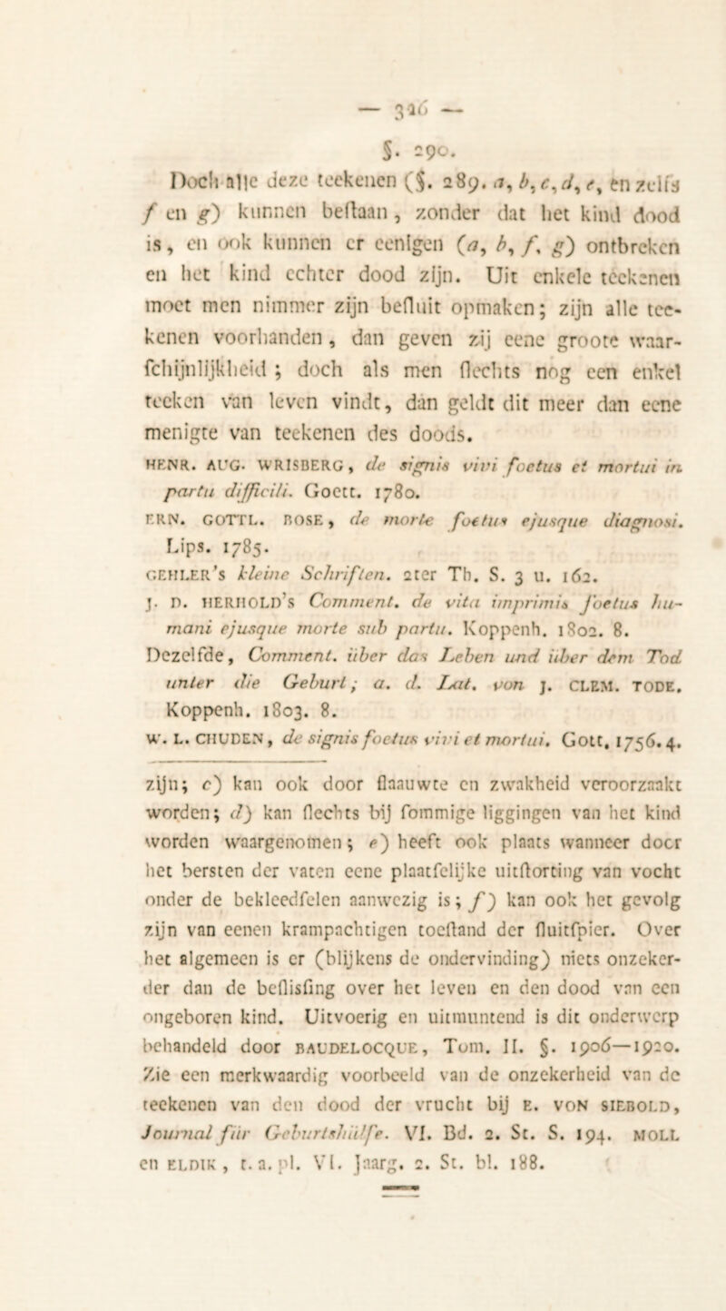 §. -9°* Doch alle deze teekenen ($. 28enzeits f en *r) kunnen bellaan , zonder dat het kind dood is, en ook kunnen cr eenlgen (*, b, ƒ, £) ontbreken en het kind echter dood zijn. Uit enkele teekenen moet men nimmer zijn befluit opmaken; zijn alle tee- kenen voorhanden, dan geven zij eene grootc waar- fchijnlijkheid ; doch als men Hechts nog een enkel toeken van leven vindt, dan geldt dit meer dan eene menigte van teekenen des doods. HKNR. AUG* WRISBERG, de stgnis vim foetus ei mortui in partu dijjiciü. GoetC. 1780. FRN. GOTTL. ROSE, de morte foetus ej usque diagnosi. Lips. 1785. GEHI.ER’s Heine Schriften, ster Th. S. 3 u. 162. J. D. HERHOLD S Comment. de vita imprimis j'oetus hu- mani ejusque morte sub partu. Koppenh. 1802. 8. Dezelfde, Comment, iiher das I.ehen und iiber dem Tod unter die Gehurt; a. d. Ixit. von j. CLEM. tode, Koppenh. 1803. 8. W. L. CHUDEN , de stgnis foetus pivi et mortui. Gott, 1756. 4, zijn; c) kan ook door flaauwte cn zwakheid veroorzaakt worden; d) kan Hechts bij fommige liggingen van het kind worden waargenomen; e') heeft ook plaats wanneer door het bersten der vaten eene plaatfelijke uitHorting van vocht onder de bekleedfelen aanwezig is; ƒ) kan ook het gevolg zijn van eenen krampnchtigen cochand der Huitfnier. Over het algemeen is cr (blijkens de ondervinding) niets onzeker- der dan de befiisfing over het leven en den dood van een ongeboren kind. Uitvoerig en uitmuntend is dit onderwerp behandeld door bacdelocque, Tom. II. §. 1906—1920. Zie een merkwaardig voorbeeld van de onzekerheid van de teekenen van den dood der vrucht bij e. von siebold, Journal fiïr Gcburtshidfe. VI. Bd. 2. Sc. S. 194. moll