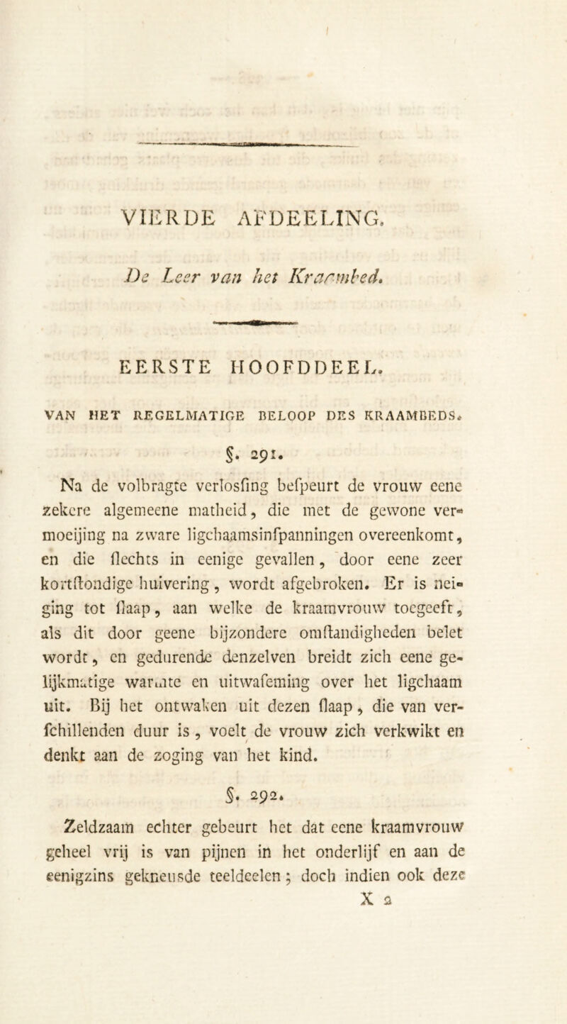 VIERDE AFDEELING. De Leer van het Kraambed, EERSTE IIOOFDDEEL. VAN HET REGELMATIGE BELOOP DES KRAAMBEDS. §• 29- Na de volbragte verlosfing befpeurt de vrouw eene zekere algemeene matheid, die met de gewone ver* moeijing na zware ligebaamsinfpanningen overeenkomt, en die Hechts in cenige gevallen, door eene zeer kortftondige huivering, wordt afgebroken. Er is nei- ging tot flaap, aan welke de kraamvrouw tocgceft, als dit door geene bijzondere om Handigheden belet wordt, en gedurende denzelven breidt zich eene ge- lijkmatige warmte en uitwafeming over het ligchaam uit. Bij het ontwaken uit dezen flaap, die van ver- fchillenden duur is , voelt de vrouw zich verkwikt en denkt aan de zoging van het kind. §. 292. Zeldzaam echter gebeurt het dat eene kraamvrouw geheel vrij is van pijnen in het onderlijf en aan de eenigzins gekneusde teeldeelen; doch indien ook deze X 2