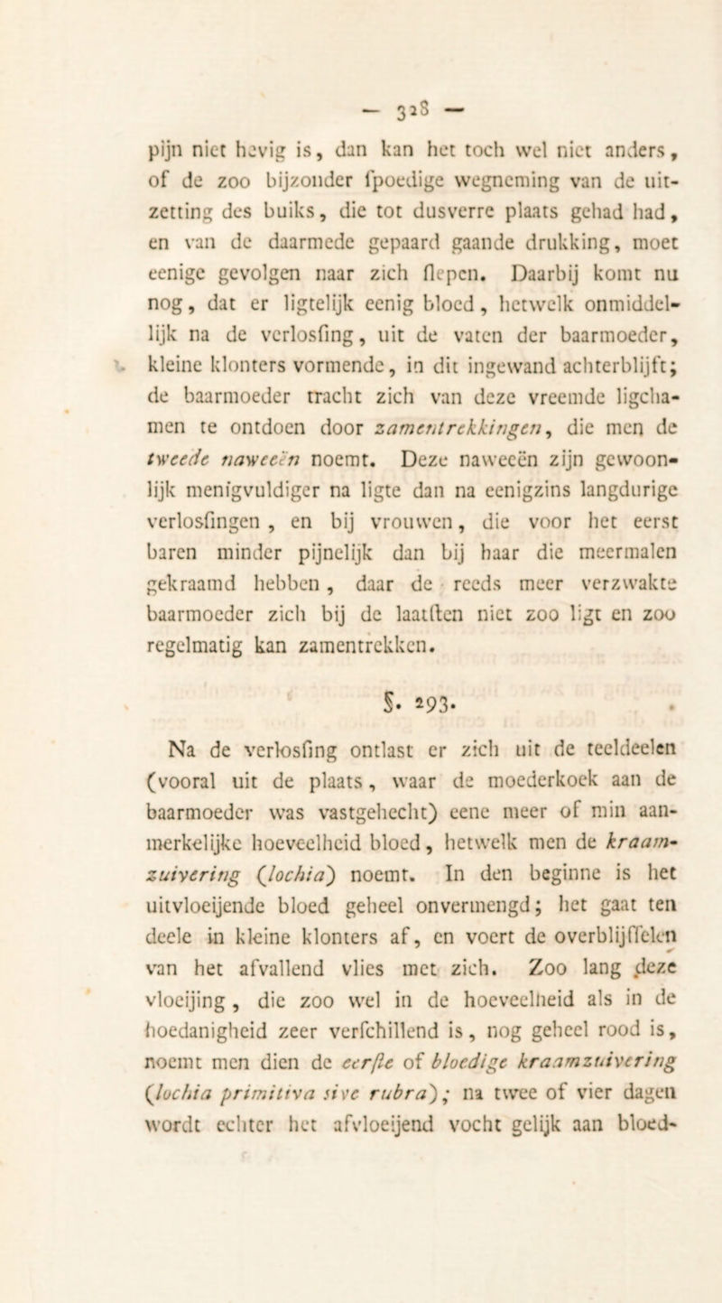 pijn niet hevig is, dan kan het toch wel niet anders, of de zoo bijzonder fpoedige wegneming van de uit- zetting des buiks, die tot dusverre plaats gehad had, en van de daarmede gepaard gaande drukking, moet eenige gevolgen naar zich flepcn. Daarbij komt nu nog, dat er ligtelijk eenig bloed, hetwelk onmiddel- lijk na de vcrlosfing, uit de vaten der baarmoeder, kleine klonters vormende, in dit ingewand achterblijft; de baarmoeder tracht zich van deze vreemde ligcha- men te ontdoen door samentrekkingen, die men de tweede naweeën noemt. Deze naweeën zijn gewoon- lijk menfgvuldiger na ligte dan na eenigzins langdurige verlosfingen , en bij vrouwen, die voor het eerst baren minder pijnelijk dan bij haar die meermalen gekraamd hebben, daar de reeds meer verzwakte baarmoeder zich bij de laaiden niet zoo ligt en zoo regelmatig kan zamentrekken. §• *93- Na de vcrlosfing ontlast er zich uit de teeldeelen (vooral uit de plaats, waar de moederkoek aan de baarmoeder was vastgehecht) eene meer of min aan- merkelijke hoeveelheid bloed, hetwelk men de kraam- zuivering ('lochia) noemt. In den beginne is het uitvloeijende bloed geheel onvermengd; het gaat ten decle in kleine klonters af, en voert de overblijffelcn van het afvallend vlies met zich. Zoo lang deze vloeijing , die zoo wel in de hoeveelheid als in de hoedanigheid zeer verfchillend is, nog geheel rood is, noemt men dien de eerfle of bloedige kraamzuivertng (lochia primittva sive rubra'); na twee of vier dagen wordt echter het afvloeijend vocht gelijk aan bloed-