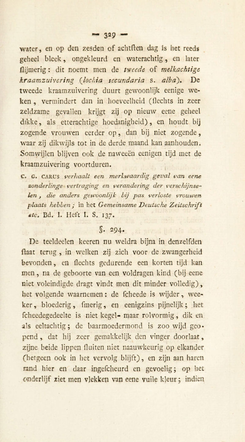 — 3*9 — water, en op den zesden of achtften dag is het reeds geheel bleek, ongekleurd en waterachtig, en later (lijmerig: dit noemt men de tweede of melkachtige kraamzuivering (lochia secundaria s. alba). De tweede kraamzuivering duurt gewoonlijk eenige we- ken , vermindert dan in hoeveelheid (Hechts in zeer zeldzame gevallen krijgt zij op nieuw eene geheel dikke, als etterachtige hoedanigheid), en houdt bij zogende vrouwen eerder op, dan bij niet zogende, waar zij dikwijls tot in de derde maand kan aanhouden. Somwijlen blijven ook de naweeën eenigen tijd met de kraamzuivering voortduren. C. G. CARUS verhaalt een merkwaardig geval van eene t zonderlinge vertraging en verandering der verschijnse- len , die anders gewoonlijk bij pas verloste vrouwen plaats hebben ; in het Gemeinsame Deutsche Zeitschrift etc, Bd. I. Heft I. 3. 137. §• 294. De teeldeelen keeren nu weldra bijna in denzelfden üaat terug , in welken zij zich voor de zwangerheid bevonden, en Hechts gedurende een korten tijd kan men, na de geboorte van een voldragen kind (bij eene niet voleindigde dragt vindt men dit minder volledig), het volgende waarnemen: de fcheede is wijder, wee- ker, bloederig, fmerig, en eenigzins pijnelijk; het fcheedegedeelte is niet kegel- maar rolvormig, dik en als eeltachtig; de baarmoedermond is zoo wijd geo- pend , dat hij zeer gemakkelijk den vinger doorlaat, zijne beide lippen fluiten niet naauwkeurig op elkander (hetgeen ook in het vervolg blijft), en zijn aan haren rand hier en daar ingefcheurd en gevoelig; op het onderlijf ziet men vlekken van eene vuile kleur; indien