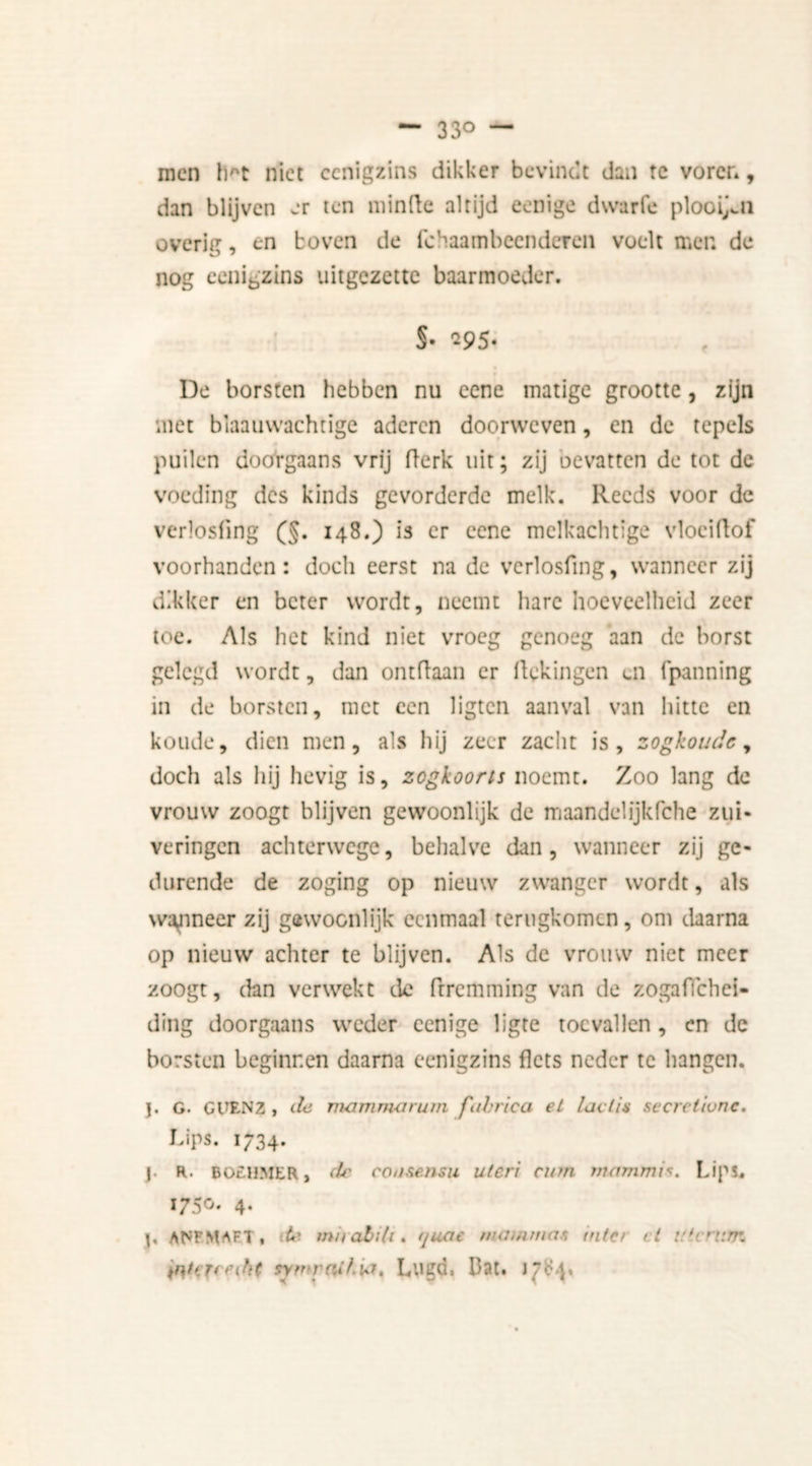 — 33° — men Irt niet eenigzins dikker bevindt dan tc voren, dan blijven er ten minde altijd eenige dwarfe plooien overig, en boven de fchaambeenderen voelt men de nog eenigzins uitgezette baarmoeder. §• 295- De borsten hebben nu eene matige grootte, zijn met blaauwachtige aderen doorweven, en de tepels puilen doorgaans vrij fterk uit; zij bevatten de tot de voeding des kinds gevorderde melk. Reeds voor de verlosfing (§. 148.) is er eene melkachtige vloei (lof voorhanden: doch eerst na de verlosfing, wanneer zij dikker en beter wordt, neemt hare hoeveelheid zeer toe. Als het kind niet vroeg genoeg aan de borst gelegd wordt, dan ontdaan er f ekingen ui fpanning in de borsten, met een ligten aanval van hitte en koude, dien men, als hij zeer zacht is, zogkoude, doch als hij hevig is, zegkoorts noemt. Zoo lang dc vrouw zoogt blijven gewoonlijk de maande!ijkfche zui- veringen achterwege, behalve dan, wanneer zij ge- durende de zoging op nieuw zwanger wordt, als waaneer zij göwoonlijk eenmaal terugkomen, om daarna op nieuw achter te blijven. Als dc vrouw niet meer zoogt, dan verwekt de Prremming van de zogaflehei- ding doorgaans weder eenige ligte toevallen, en dc borsten beginnen daarna eenigzins f ets neder te hangen. j. G. GUENZ, de mammorum fubrica el laclis secreliunc. Lips. 1734. j. R. BOtHMER j de cotisensu uien curn mammi*. Lips. 1750. 4. j, aNFMAft, de miiabih. rjuae mamman (nier cl ulcrnm intfTfffht symraikiit, Lugd. Dat. 1^4.