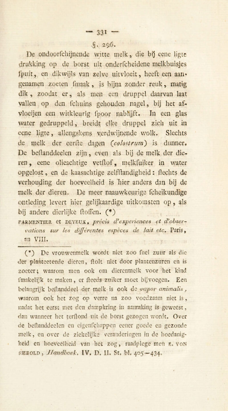 •§• 296. De ondooiTchijqcnde witte melk, die bij ecne ligte drukking op de borst uit onderfcheidene melkbuisjes fpuit, en dikwijls van zelve uitvloeit, heeft een aan* genamen zoeten fmaak , is bijna zonder reuk, matig dik , zoodat er, als men een druppel daarvan laat vallen op den fchuins gehouden nagel, bij het af- vloeijen een witkleurig fpoor nabftjft. In een glas water gedruppeld, breidt elke druppel zich uit in eene ligte, allengskens verdwijnende wolk. Slechts de melk der eerde dagen (colostrum) is dunner. De bedanddeelcn zijn, even als bij de melk der die- ren, eene olieachtige vetdof, melkfuiker in water opgclost, en de kaasachtige zelfdandigheid: Hechts de verhouding der hoeveelheid is hier anders dan bij de melk der dieren. De meer naauwkeurige fcheikundige ontleding levert hier gelijkaardige uitkomsten op, als bij andere dierlijke dollen. (*) TARMENTIER et DEYEUX, précis d’experiences et cVobser- vations sur les difjférentes espèces de luit etc. Paris, an VIII. (*) De vrouwenmelk wordt niet zoo fnel zuur als die der plahteetende dieren, dolt niet door plantenzuren cn is zoeter; waarom men ook om diercnmelk voor het kind Imakelijk te maken, er deeds zuiker moet bijvoegen. Een belangrijk bedanddeel der melk is ook de vapor animalis, waarom ook het zog op verre na zoo voedzaam niet is, nadat het eerst met den dampkring in aanraking is geweest, dan wanneer het terdond uit de borst gezogen wordt. Over de bedanddeelen cn eigenfehappen eener goede en gezonde melk, en over de zickelijke veranderingen in de hoedanig- heid en hoeveelheid van het zog, raadplege men e. von SIEEOLD, Handboei:. IV. P, Iï. St, bl. 405—434,