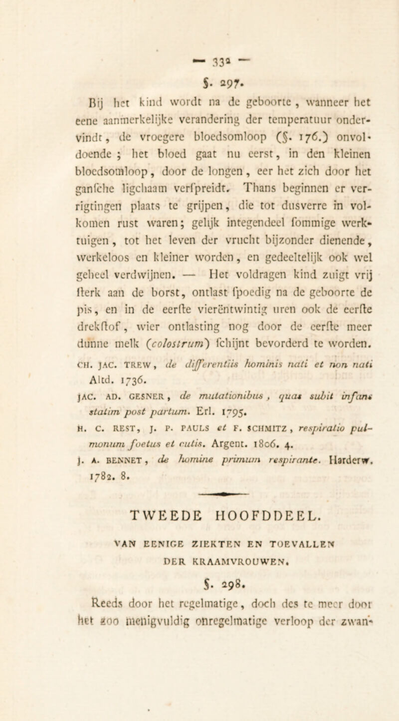 J. 297. Bij het kind wordt na de geboorte , wanneer het eene aanmerkelijke verandering der temperatuur onder- vindt, de vroegere bloedsomloop (§. 176.) onvol' doende ; liet bloed gaat nu eerst, in den kleinen bloedsomloop, door de longen , eer het zich door het ganfche ligchaam verfpreidt, Thans beginnen er ver- rigtingen plaats te grijpen, die tot dusverre in vol- komen rust waren; gelijk integendeel fommige werk- tuigen, tot het leven der vrucht bijzonder dienende, werkeloos en kleiner worden, en gedeeltelijk ook wel geheel verdwijnen. — Het voldragen kind zuigt vrij Berk aan de borst, ontlast fpoedig na de geboorte de pis, en in de eerde vierentwintig uren ook de eerde drekdof, wier ontlasting nog door de eerde meer dunne melk (colostrum) fchijnt bevorderd te worden. • • • • t CH. JAC. TREW , de differentie ho minis nati et non nati Altd. 1736. JAC. AD. GESNER , de mutationibus , qua* subit infi.au statin post partum. Erl. 1795. H. C. REST, J. P. PAULS et F. SCHMITZ , respiratio pul- rrwnum foetus et cutis. Argent. l8o6. 4. J. A. BENNET, de homine prunum respirante. HarderW. 1782. 8. TWEEDE HOOFDDEEL. VAN EENIGE ZIEKTEN EN TOEVALLEN DER KRAAMVROUWEN. $. 298. Reeds door het regelmatige, doch des tc meer doot het 200 menigvuldig onregelmatige verloop der zwari*
