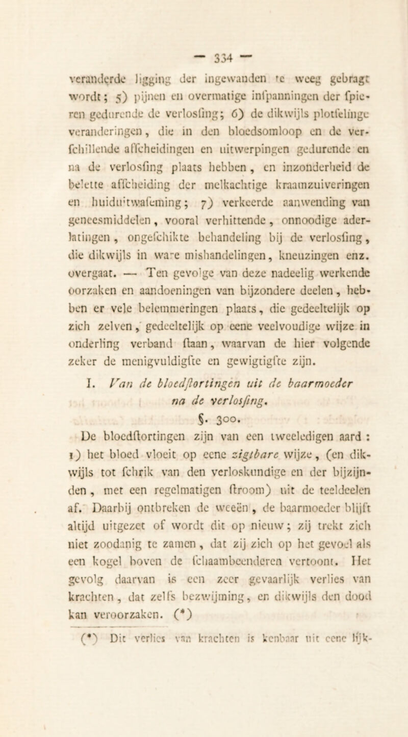 354 — veranderde ligging der ingewanden 'e weeg gebragt wordt; 5) pijnen en overmatige infpanningen der fpie- ren gedurende de verlosfing; 6) de dikwijls plottelinge veranderingen, die in den bloedsomloop en de ver- fchilleikle afscheidingen en uitwerpingen gedurende en na de verlosfing plaats hebben , cn inzonderheid de belette affeheiding der melkachtige kraamzuiveringen en huidiftwafeming; 7) verkeerde aanwending van geneesmiddelen , vooral verhittende , onnoodige ader- latingen , ongefchikte behandeling bij de verlosfing, die dikwijls in wa~e mishandelingen, kneuzingen enz. overgaat. — Ten gevo'ge van deze nadeelig werkende oorzaken en aandoeningen van bijzondere deelen, heb- ben er vele belemmeringen plaats, die gedeeltelijk op zich zelven, gedeeltelijk op eene veelvoudige wijze in onderling verband ftaan, waarvan de hier volgende zeker de menigvuldigfte en gewigtigfte zijn. I. Van de bloedfortingen uit de baarmoeder na de verlosfing. 5. 300. De bloedftorringen zijn van een tweeledigen aard : 1) het bloed vloeit op eene zigtbarc wijze, (en dik- wijls tot fchrik van den verloskundige en der bijzijn- den , met een regclmatigen droom) uit de teeldcelen af. Daarbij ontbreken de weeën , de baarmoeder blijft altijd uitgezet of wordt dit op nieuw; zij trekt zich niet zoodanig te zamen , dat zij zich op het gevoel als een kogel hoven de fchaambcendcren vertoom. liet gevolg daarvan is een zeer gevaarlijk verlies van krachten, dat zelfs bezwijming, en dikwijls den dood kan veroorzaken. (*) (•) Dit verlies van krachten is kenbaar uit ccnc lijk-