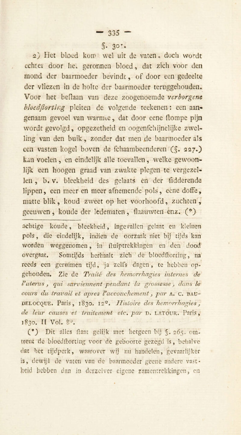 5* * 3°T- 2) Het bloed kom wel uit de vaten, doch wordt cchtei door he. geronnen bloed, dat zich voor den mond der baarmoeder bevindt, of door een gedeelte der vliezen in de holte der baarmoeder teruggehouden. Voor het beftaan van deze zoogenoemde verborgene bloedjlortir.g pleiten de volgende reekenen: een aan- genaam gevoel van warmte, dat door cene Hom pc pijn wordt gevolgd, opgezetheid en oogenfehijnelijke zwel- ling van den buik, zonder dat men de baarmoeder als een vasten kogel boven de fchaambeenderen (§. 227.) kan voelen, en eindelijk alle toevallen, welke gewoon- lijk een hoogen graad van zwakte plegen te vergezel- len , b. v. bleekheid des gelaats en der fidderende lippen, een meer en meer afnemende pols, eene doffe, matte blik, koud zweet op het voorhoofd, zuchten, geeuwen, koude der ledematen, flaauwren enz. (*) achtige koude, bleekheid, ingevallen gelaat en kleinen pols, die eindelijk, indien de oorzaak niet bij tijds kan worden weggenomen, in ftuiptrekkingén en den dood overgaat. Somtijds herhaalt zich de blocdflorting, na reeds een gernimen tijd, ja zelfs dagen, te hebben op- gehouden. Zie de Traité, des hemorrhagies internes de Vuterus , qui snrviennent pendant la grossesse } dans le cours du travail et apres Vaccouchement, par a. c. BAü- delocque. Paris, 1830. 12°. Tlistoire des hemorrhagies, de leur causes et traitemenl etc. par D. LATOUR. Paris, 1830. II Vol. 8y. (*) Dit alles Pant gelijk met hetgeen bij §. 265. om- \ ^ trent de bloedftorting voor de geboorte gezegd is, behalve dat het tijdperk, waarover wij nu handelen, gevaarlijker is, dewijl de vaten van de baarmoeder gcene andere vast- heid hebben dan in dcrzelvcr eigene samentrekkingen, en