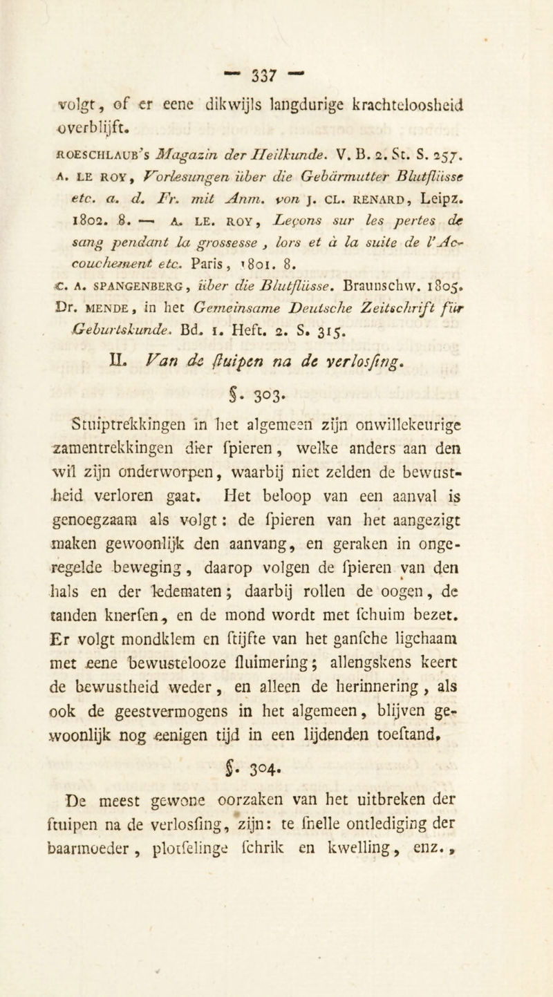 volgt, of er eene dikwijls langdurige krachteloosheid overblijft. iiOESCHLAOB S Magazin der Heilkunde. V. B. 2. St. S. 257. A. LE ROV, Vorlesungen über die Gebarmutter Blutfliisse etc. a. d. Fr. mil Anm. von j. CL. RENARD, Leipz. 1802. 8. —• A. LE. ROY, Lemons sur les pertes de sang pendant la grossesse , lors et d la suite de V Ac- couchement etc. Paris, ’801. 8. €. A. spangenberg, über die Blutfliisse. Braunschw. 1805. Dr. mende, in hec Gemeinsame Deutsche Zeitschrift für Geburtskunde. Bd. i. Heft. 2. S. 315. IL Van dc ftuipcn na dc yerlosftng. §• 3°3- Stuiptrekkingen In het algemeen zijn onwillekeurige samentrekkingen dier fpieren, welke anders aan den wil zijn onderworpen, waarbij niet zelden de bewust- heid verloren gaat. Het beloop van een aanval is genoegzaam als volgt: de fpieren van het aangezigt maken gewoonlijk den aan vang, en geraken in onge- regelde beweging, daarop volgen de fpieren van den hals en der ledematen; daarbij rollen de oogen, de tanden knerfen, en de mond wordt met fchuim bezet. Er volgt mondklem en ftijfte van het ganfche ligchaam met eene bewustelooze fluimering; allengskens keert de bewustheid weder, en alleen de herinnering, als ook de geestvermogens in het algemeen, blijven ge- woonlijk nog «enigen tijd in een lijdenden toeftand, §■ 3°4- De meest gewone oorzaken van het uitbreken der ftuipen na de verlosfing, zijn: te fnelle ontlediging der baarmoeder, plotfelinge fchrik en kwelling, enz..