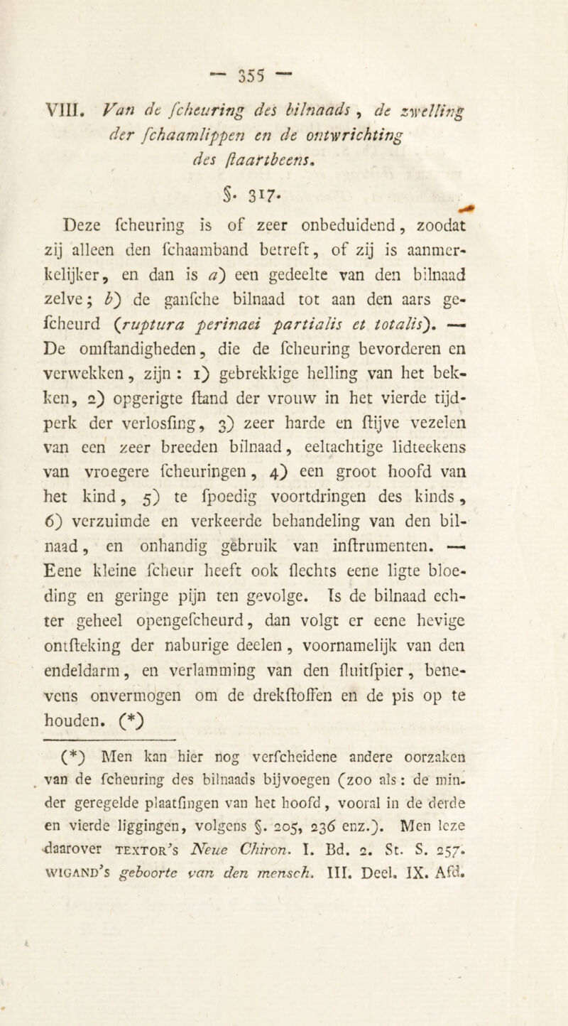 VIII, Van de fchearing dts bilnaads , de zwelling der fchaamlippen en de ontwrichting des [laartbeens. §• 317- Deze fcheuring is of zeer onbeduidend, zoodat zij alleen den fchaamband betreft, of zij is aanmer- kelijker, en dan is a) een gedeelte van den bilnaad zelve; b') de ganfche bilnaad tot aan den aars ge- fcheurd (ruptura perinaei partialis et totalis). —• De omftandigheden, die de fcheuring bevorderen en verwekken, zijn : 1) gebrekkige helling van het bek- ken, 2) opgerigte fland der vrouw in het vierde tijd- perk der verlosfing, 3) zeer harde en ftijve vezelen van een zeer breeden bilnaad, eeltachtige lidteekens van vroegere fcheuringen, 4) een groot hoofd van het kind, 5) te fpoedig voortdringen des kinds, 6) verzuimde en verkeerde behandeling van den bil- naad , en onhandig gebruik van inftrumenten. —- Eene kleine fcheur heeft ook hechts eene ligte bloe- ding en geringe pijn ten gevolge. Is de bilnaad ech- ter geheel opengefcheurd, dan volgt er eene hevige ontfteking der naburige deelen , voornamelijk van den endeldarm, en verlamming van den fluitfpier, bene- vens onvermogen om de drekftoffen en de pis op te houden. (*) (*) Men kan hier nog verfcheidene andere oorzaken van de fcheuring des bilnaads bijvoegen (zoo als: de min- der geregelde plaatfingen van het hoofd, vooral in de derde en vierde liggingen, volgens §. 205, 236 enz.). Men leze daarover textor/s Neue Chiron. I. Bd. 2. St. S. 257. WICAND,S geboorte van den mensch. III. Deel. IX. Afd.
