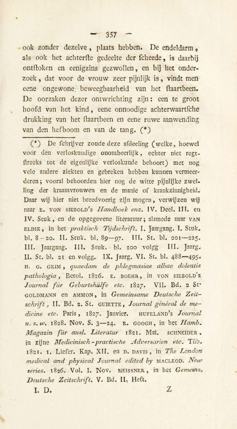 ook zonder dezelve , plaats hebben. De endeldarm, als ook het achterfte gedeelte der fcheede, is daarbij ontdoken en eenigzins gezwollen, en bij het onder- zoek , dat voor de vrouw zeer pijnlijk is, vindt men eene ongewone, beweegbaarheid van het (laartbeen. De oorzaken dezer ontwrichting zijn: een te groot hoofd van het kind, eene onnoodige achterwaartfche drukking van het ftaartbeen en eene ruwe aanwending van den hefboom en van de tang. (*) (*) De fchrijver zoude deze afdeeling (welke, hoewel voor den verloskundige onontbeerlijk, echter niet regt- ftreeks tot de eigenlijke verloskunde behoort) met nog vele andere ziekten en gebreken hebben kunnen vermeer- deren; vooral behoorden hier nog de witte pijnlijke zwel- ling der kraamvrouwen en de manie of krankzinnigheid. Daar wij hier niet breedvoerig zijn mogen, verwijzen wij naar e. von siebold's Handboek enz. IV. Deel. III. en IV. Stuk, en de opgegevene literatuur; alsmede naar van eldik, in het praktisch Tijdschrift. I. Jaargang. I. Stuk. bl. 8-20. II. Stuk. bl. 89—97. Dh St. bl. 201—225. III. Jaargang. III. Stuk. bl. 200 volgg III. Jaarg.. II. St. bl. 21 en volgg. IX. Jaarg. VI. St. bl. 488—495- H. G. GRIM , quaedam de phlegmasiae albae dolenlis pathologia, Berol. 1826. e. boehr, in von siebold’s Journal fiïr Geburtshiilfe etc. 1827. VII. Bd. 2 St' G0LDMANN en AMMON, in Gemeinsame Deutsche Zeit- schrift , II. Bd. 2. St. GUIETTE, Journal general de me- dicine etc. Paris, 1827. Janvier. hufeland’s Journal u.s.iv. 1828. Nov. S. 3—24. R. GOOGH, in het Hamb. Jklagazin fiir ausl. Literatur 1821. Mai. SCHNEIDER, in zijne Medicinisch - practise he Adversarien etc. Tub. 1821. i. Liefer. Kap. XII. en d. davis , in The I^ondon medical and physical Journal edited by MACLEOD. Ncu> series. 1826. Vol. I. Nov. meissner, in het Gemems„ Deutsche Zeitschrifl. V. Bd. II. Heft. I. D. Z