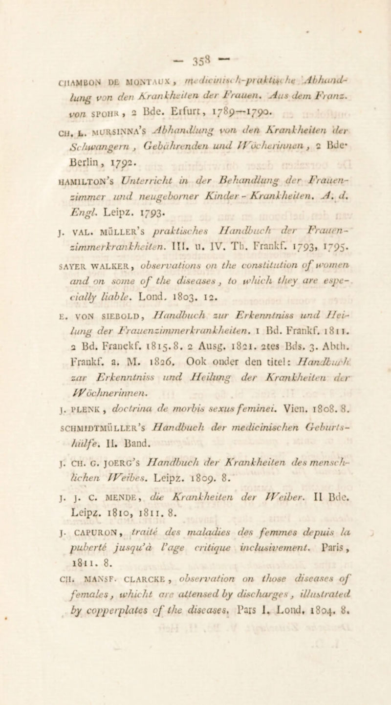 — 35» — CI1AMB0N D£ MONTAUX , medtcuust h-pnUtm he Abluuid- lung von den Krankheden der Frauen. Aas dem Franz. von SPOHR, 2 Bde. Erfurt, 1789—175)0. CU. L. mURSINNa’s Abhandlung von den Krank he i ten der Schwangern , Gebuhrendtn und 11 ócherinnen } 2 Bde* Berlin, 1792. HAMILTON^ Unterricht in der Belumdlung der Frauen- zimmer und neugcbonier Kinder - Krankheden. A. d. Engl. Leipz. 1793. j. VAL. MULLER S praktisches Handbuch der Frauen- zim merk ran the it e n. III. li. IV. Til. Frankf. 1793» 1795• SAVER WALKER, observations on the constitution oj women and on some of the diseases 3 to which they are espe- cially liable. Lond. 1803. 12. E. VON SIEBOLD, Jfandlnuh zur Erkenntniss und 1 dri- lling der Fraucnzimmerkrankheiten. 1 Bd. Frankf. 18 1 l. a Bd. Franckf. 1815.8. 2 Ausg. 1821. 2tes Bds. 3. Aluli. Frankf. a. M. 1826. Ook onder den titel: HanJbubh zur Erkenntniss und Heikmg der Krankheitcn der dFochne rin Tien. j. PLENK , doctruia de morbis sexus feminei, Vicn. 1808.8. SCHMIDTMÜLLER’s Handbuch der medicinischen Geburts- hidfe. II. Band. j. CH. G. JOERG's Handbuch der Krankheden lies men sch- lichen IVeibes. Leipz. 1809. 8. % j. j. C. MENDE, die Krankheden der JVeiber. II Bde. Leipz. 1810, 1811. 8. J. CAPURON, traité des nuilculies des femmes depuis la puberté jusqu’a Vage critique inclusivement. Paris, 1811. 8. CII. MA.NSF. CLARCKE , observation on those diseases of females , whicht arc atiensed by discharges , illustrated by copperplates of the diseases. Pars I. Lond, 1804. 8.