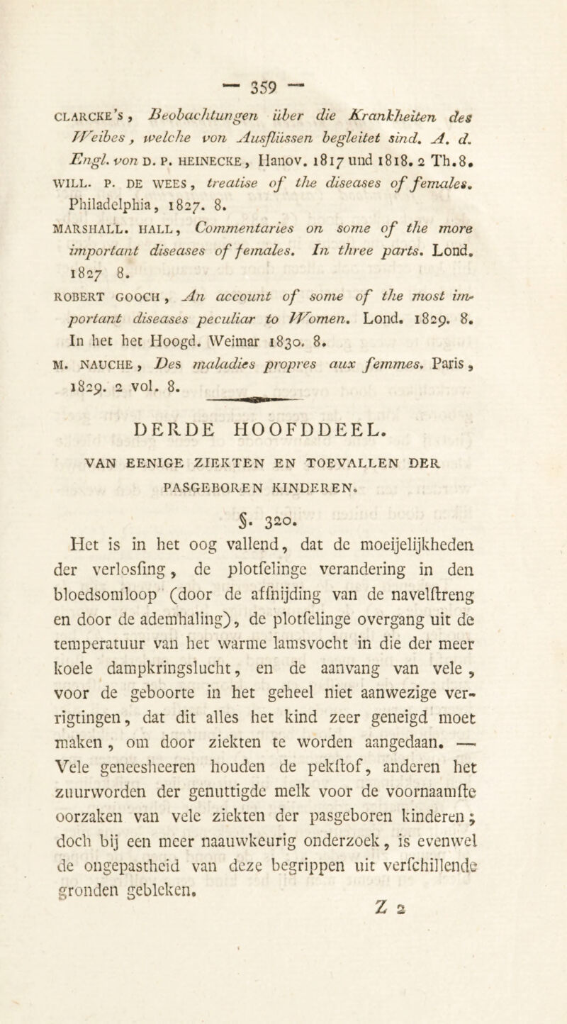 CLARCKE’s , Beobachtungen iiber die Kranhheiten des II eibes, ivelche von Ausfliissen begleitet sind. A. d. Engl, von d. p. HEINECKE, Ilanov. 1817 und 1818. 2 Th.8. WILL. P. DE WEES, treatise of the diseases of females, Philadelphia, 1827. 8. MARSHALL. IIALL, Commentaries on some of the more important diseases of females. In three parts. Lond. 1827 8. ROBERT GOOCH , An account of some of the most itn* portant diseases peculiar to IVomen. Lond. 1829. 8, In bet bet Hoogd. Weimar 1830. 8. M. NAUCHE, Des nudadies propres aux femmes. Paris, 1829. 2 vol. 8. DER.DE hoofddeel. VAN EEN1GE ZIEKTEN EN TOEVALLEN DER PASGEBOREN KINDEREN. §• 3-°- Het is in het oog vallend, dat de moeijelijkheden der verlosfmg, de plotfelingc verandering in den bloedsomloop (door de affnijding van de navelftreng en door de ademhaling), de plotfelinge overgang uit de temperatuur van het warme lamsvocht in die der meer koele dampkringslucht, en de aan vang van vele , voor de geboorte in het geheel niet aanwezige ver- rigtingen, dat dit alles het kind zeer geneigd moet maken , om door ziekten te worden aangedaan. —- Vele geneesheeren houden de pekllof, anderen het zuurworden der genuttigde melk voor de voornaam Re oorzaken van vele ziekten der pasgeboren kinderen; doch bij een meer naauwkeurig onderzoek, is evenwel de ongepastheid van deze begrippen uit verfchillende gronden gebleken.