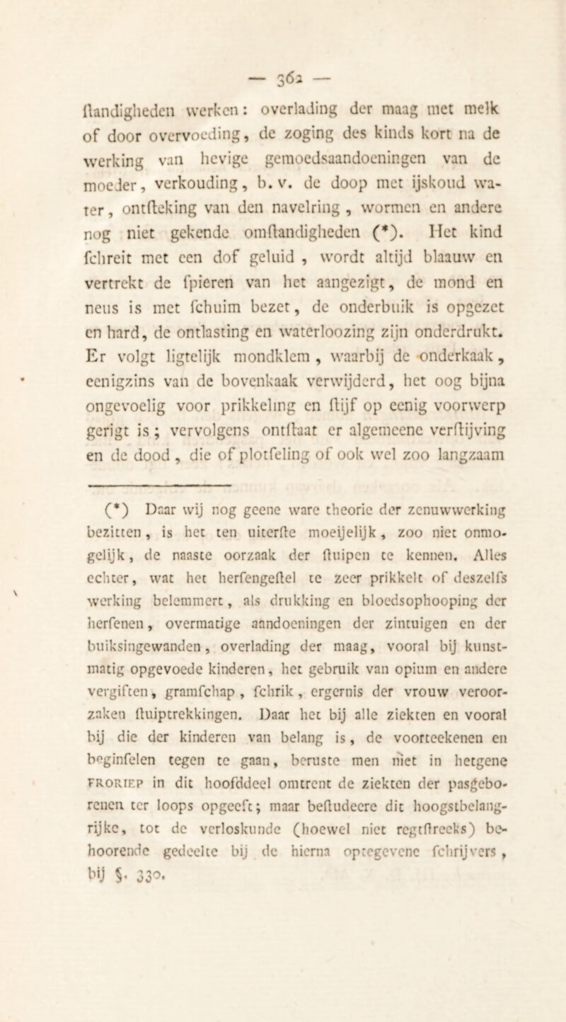 Handigheden werken: overlading der maag met melk of door overvoeding, de zoging des kinds kort na de werking van hevige gemoedsaandoeningen van de moeJer, verkouding, b. v. de doop met ijskoud wa- ter , ontfteking van den navelring , wormen en andere nog niet gekende om Handigheden (*). Het kind fchreit met een dof geluid , wordt altijd blaauw en vertrekt de fpieren van het aangezigt, de mond en neus is met fchuim bezet, de onderbuik is opgezet cn hard, de ontlasting en watcrloozing zijn onderdrukt. Er volgt ligtelijk mondklem , waarbij de onderkaak, cenigzins van de bovenkaak verwijderd, bet oog bijna ongevoelig voor prikkeling en (lijf op eenig voorwerp gerigt is; vervolgens ontlhar er algemcenc verHijving en de dood , die of plotfeling of ook wel zoo langzaam (*) Daar wij nog geene ware theorie der zenuwwerking bezitten, is het ten uiterfte moeijelijk, zoo niet onmo- gelijk, de naaste oorzaak der ftuipen te kennen. Alles echter, wat het herfengeflel te zeer prikkelt of deszeifs werking belemmert, als drukking en bloedsophooping der herfenen, overmatige aandoeningen der zintuigen en der buiksingewanden, overlading der maag, vooral bij kunst- matig opgevoede kinderen, het gebruik van opium en andere vergiften, gram fch ap , fchrik, ergernis der vrouw veroor- zaken Huiptrekkingen. Daar het bij alle ziekten en vooral bij die der kinderen van belang is, de voorteekenen en boginfelen tegen te gaan, beruste men niet in lietgene FRORiEP in dit hoofddeel omtrent de ziekten der pasgebo- renen ter loops opgeeft; maar beftudeere dit hoogstbclang- rijkc, tot de verloskunde (hoewel niet regt ft reeks) be- hoorendc gedeelte bij de hierna optegevene febrijvers, bij 5- 330.