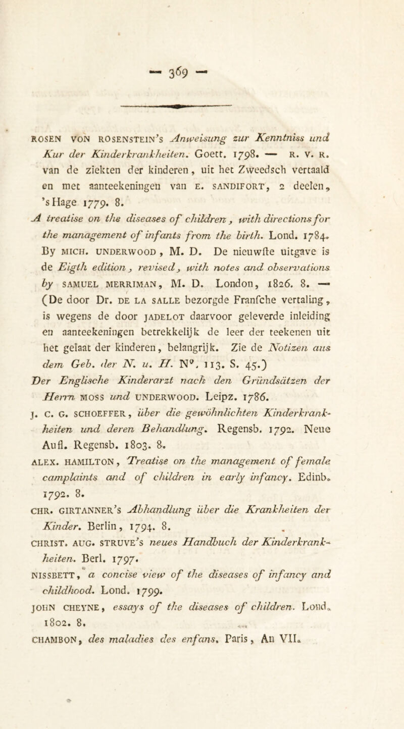 3 69 ROSEN von rosenstein’s Anweisung zur Kenntniss und Kur der Kinderkrankheiten. Goett. 1798» ~ R* V. R. van de ziekten der kinderen, uit het Zweedsch vertaald en met aanteekeningen van e. sandifort, 2 deelen, ’sHage 1779. 8. A treatise on the diseases of children , with directions for the management of inf ants from the birth. Lond. 1784. By Mich, underwood , M. D. De nieuwfte uitgave is de Eigth edition , revised, with notes and obseimations by samuel MERRiMAN, M. D. London, 1826. 8. — r (De door Dr. de la salle bezorgde Franfche vertaling, is wegens de door jadelot daarvoor geleverde inleiding en aanteekeningen betrekkelijk de leer der teekenen uit het gelaat der kinderen, belangrijk. Zie de Notizen aus dein Qeb. der IV. u. H. N°. 113. S. 45.) Eer Englische Kinderarzt nach den Eründsdtzen der Herm moss und underwood. Leipz. 1786. j. C. G. schoeffer, iiber die gewöhnlichten Kinderkrant- heiten und deren Behandlung. Regensb. 1792. Neue Aufl. Regensb. 1803. 8. ALEX. HAMILTON, Treatise on the management of female camplaints and of children in early infancy. Edinb* 1792. 8. CHR. GIRTANNEr’s Abhandlung iiber die Krankheden der Kinder. Berlin, 1794. 8. CHRIST. AUG. STRUVE'S neues Handbuch der Kinderkrant- heiten. Beri. 1797. NISSBETT, a concise view of the diseases of infancy and childhood. Lond, 1799. JOHN CHEYNE, essays of the diseases of children. Loud,. 1802. 8. CHAMBON, des maladies des enfans. Paris, An VIL 8>