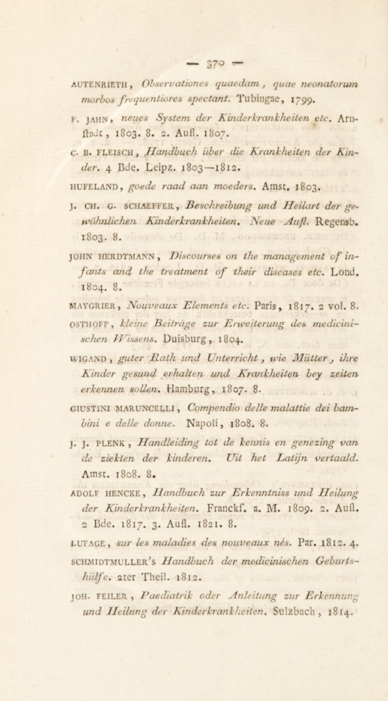 — 37° — AUTENRlETH, Obseneationes quae dam t quae neonatorum morbos fr< quentiores spec tan i. Tubingnc, 1799. F. jahn, neues System tier Kuiderkrankheiten etc. Am- fladc, 1803. 8. 2. Aufl. 1807. c. Ii. FLEISCH , Handbuch iiber die Krankheden dcr Kin- der. 4 Bde. Leipz. 1803 — 1812. llUFELAND, goede raad aan moeders. Amst. 1803. J. CH. G. SCHAEFFER, Beschreibung imd He Hart der go- tcohnlichen Kin der krankheden. Keue Aufl. Regcnsb. 1803. 8. JOHN HERDTMANN , Discourses on the management of in- finds and the treatment of their diseases etc. Lond. 1804. 8. MAYGRIER, Nbuveaux Elements etc. Paris, 1817. 2 vol. 8. OSTHpFP, kleine Bei trage zur Enceiterung des nu: divini- se hen //issens. Duisburg, 1804. WIG.AND , guter Bath und Unterricht , t cie Mutter Hire Kinder gesimd er halt en und Krankheden bey zeden erkennen sollen. Hamburg, 1807. 8. CICSTINI MARUNCELLI, Compcndio delle mulat tie dei bam- bini e delle donne. Napoli, 1808. 8. j. j. PLENK , Handleiding tot de kennis en genezing van de ziekten der kinderen. Uit het LiUijn vertaidd. Amst. 1808. 8. ADOLF HENCKE, Handbuch zur Erkenntniss und Heilung der Kinderkrankheiten. Franckf. a. INI. 1809. 2. Aufl. 2 Bde. 1817. 3. Aufl. 1821. 8. ELTAGE, sur les maladies des nouveaux nés. Par. 1812. 4. SCH.MIDTMULLER^S llcmclbuch der medicinischen Geburls- hiilfe. ster Theil. 1812. joh. FEILER , Paedialrik oder Anlcitung zur Erkennung und Heilung der Kinderkrankheiten. Sulzbach , 1814.