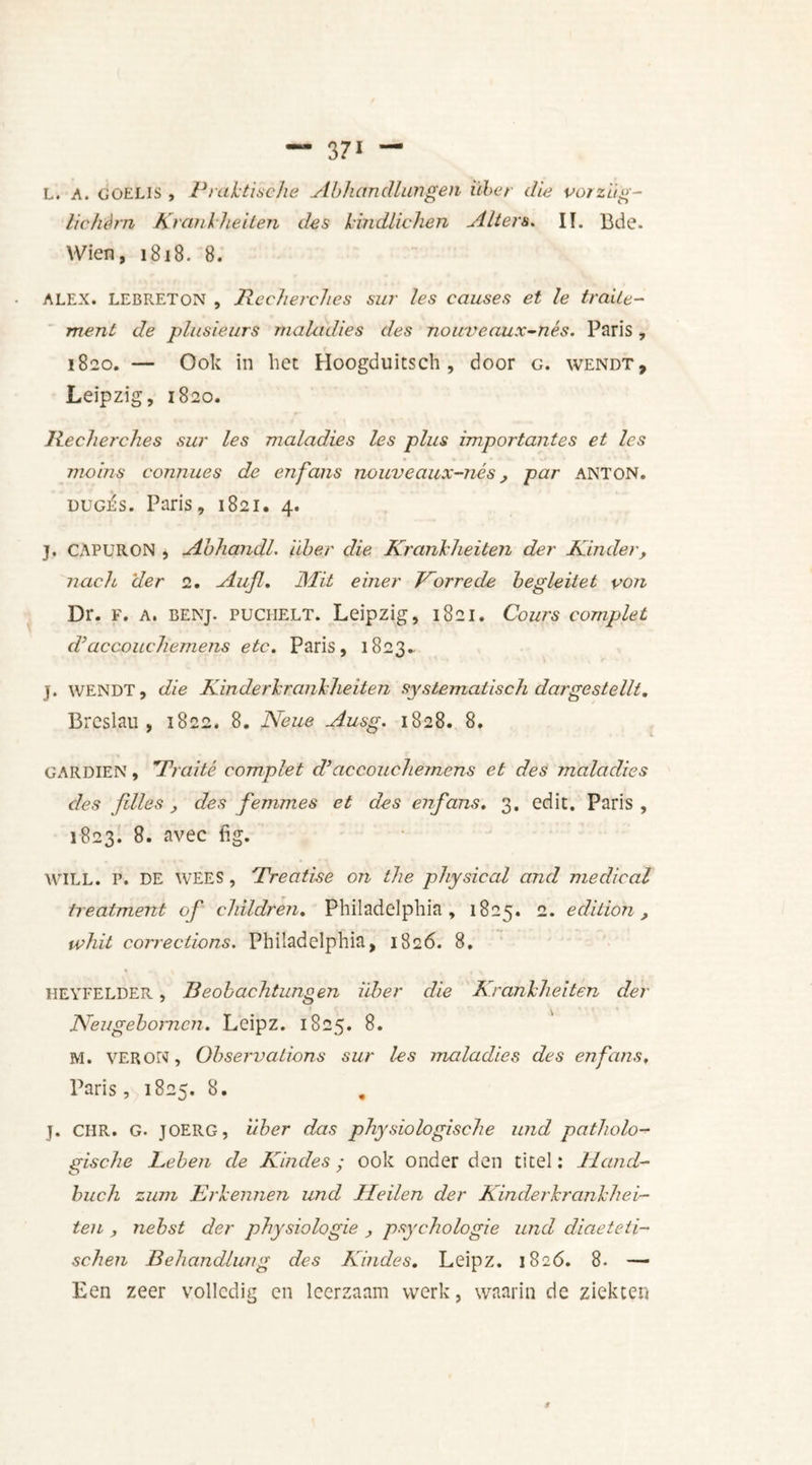 371 — L. A. goeLIS , Praktische Abhandlwngen iiber die vorzltg- lichérn Krankheden des kindlichen A Item* II. Bde. Wien, 1818. 8. ALEX. LEBRETON , Recherches sur les causes et le traite- ment de plusieurs maladies des nouveaux-nés. Paris, 1820. — Ook in het Hoogduitsch , door g. wendt, Leipzig, 1820. Recherches sur les maladies les plus importantes et les mains connues de en fans nouveaux-nés, par anton. dugj£s. Paris, 1821. 4. j. CAPURON , Abhandl. iiber die Krankheden der Kinder, nach der 2. Aujl. JMit einer Korre de hegleitet von Dr. F. A. BENj. PUCHELT. Leipzig, 1821. Cours complet d’accouchemens etc. Paris, 1823. j. wendt, die Kin der krank heden systematisch dargestellt. Breslau, 1822. 8. Neue Ausg. 1828. 8. gardien , Traité complet d’accouchemens et des maladies des files , des femmes et des en fans. 3. edit. Paris , 1823. 8. avec fig. WILL. P. DE WEES, Treatise on the physical and medical treatment of children. Philadelphia, 1825. 2. edition, whit corrections. Philadelphia, 1826. 8. HEYFELDER, Beobachtungen iiber die Krankheden der Neugebomcji. Leipz. 1825. 8. M. VERON, Observations sur les maladies des enfans. Paris, 1825. 8. . J. CHR. G. JOERG, iiber das physio logische und patholo- gische Leben de Kindes; ook onder den titel: Idand- buch zum Erkennen und Heilen der Kinderkrankhei- ten , nebst der physiologie , psychologie und diaeteti- schen Behandlung des Kindes. Leipz. 1826. 8. — Een zeer volledig en leerzaam werk, waarin de ziekten
