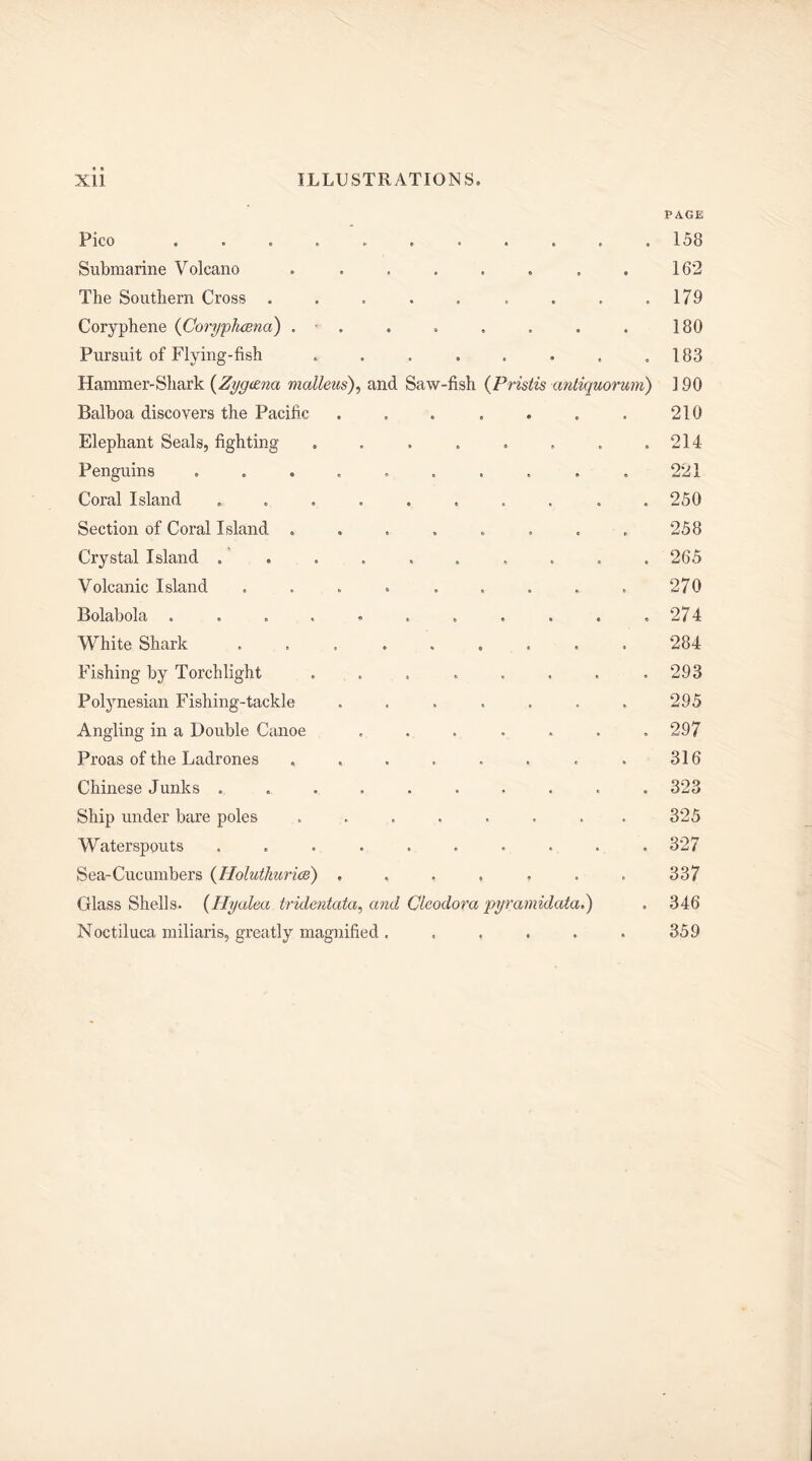 PAGE Pico 158 Submarine Volcano . . , . . . . . 162 The Southern Cross . . . . , . . . .179 Coryphene ([CorypJioena) . . . . . . 180 Pursuit of Flying-fish . . , . . . , .183 Hammer-Shark (Zygoma malleus), and Saw-fish (Pristis antiquorum) 190 Balboa discovers the Pacific . . . . . . . 210 Elephant Seals, fighting . . . . . . . .214 Penguins .......... 221 Coral Island .......... 250 Section of Coral Island . . . . . . . . 258 Crystal Island .......... 265 Volcanic Island .... ..... 270 Bolabola . . . . . . . . . . ,274 White Shark ......... 284 Fishing by Torchlight ........ 293 Polynesian Fishing-tackle ....... 295 Angling in a Double Canoe ....... 297 Proas of the Ladrones . . . . . . . . 316 Chinese Junks .......... 323 Ship under bare poles ........ 325 Waterspouts .......... 327 Sea-Cucumbers (Iloluthurice) ....... 337 Crlass Shells. (Hyalea tridentata, and Clcodora pyramidata.) , 346 Noctiluca miliaris, greatly magnified. , . . . . 359