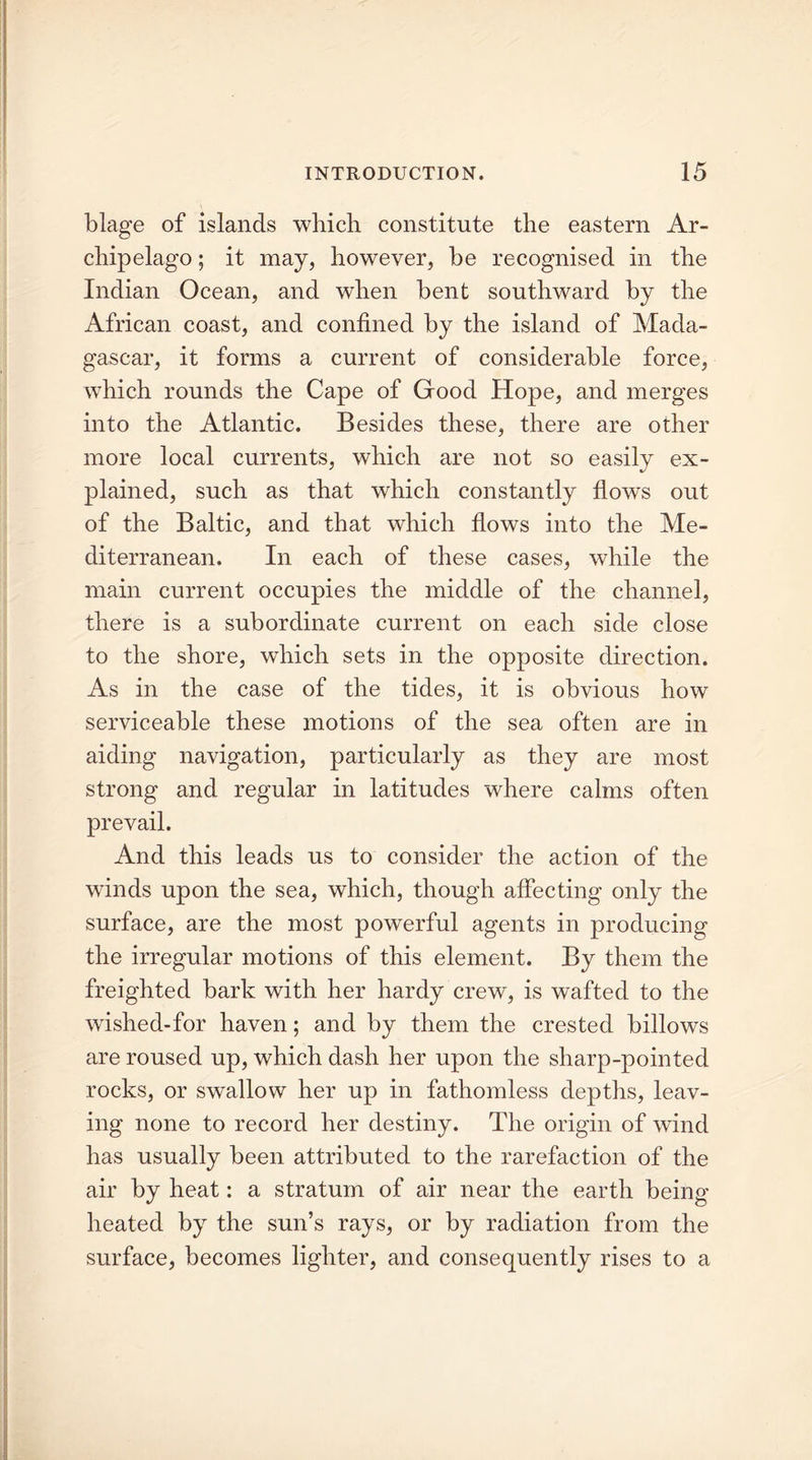 blage of islands which constitute the eastern Ar- chipelago ; it may, however, be recognised in the Indian Ocean, and when bent southward by the African coast, and confined by the island of Mada- gascar, it forms a current of considerable force, which rounds the Cape of Good Hope, and merges into the Atlantic. Besides these, there are other more local currents, which are not so easily ex- plained, such as that which constantly flows out of the Baltic, and that which flows into the Me- diterranean. In each of these cases, while the main current occupies the middle of the channel, there is a subordinate current on each side close to the shore, which sets in the opposite direction. As in the case of the tides, it is obvious how serviceable these motions of the sea often are in aiding navigation, particularly as they are most strong and regular in latitudes where calms often prevail. And this leads us to consider the action of the winds upon the sea, which, though affecting only the surface, are the most powerful agents in producing the irregular motions of this element. By them the freighted bark with her hardy crew, is wafted to the wished-for haven; and by them the crested billows are roused up, which dash her upon the sharp-pointed rocks, or swallow her up in fathomless depths, leav- ing none to record her destiny. The origin of wind has usually been attributed to the rarefaction of the air by heat: a stratum of air near the earth being heated by the sun’s rays, or by radiation from the surface, becomes lighter, and consequently rises to a