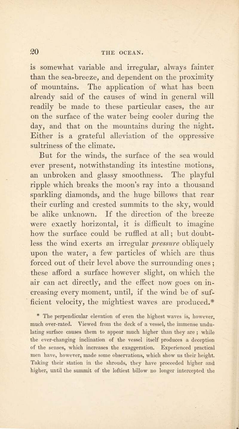 is somewhat variable and irregular, always fainter than the sea-breeze, and dependent on the proximity of mountains. The application of what has been already said of the causes of wind in general will readily be made to these particular cases, the air on the surface of the water being cooler during the day, and that on the mountains during the night. Either is a grateful alleviation of the oppressive sultriness of the climate. But for the winds, the surface of the sea would ever present, notwithstanding its intestine motions, an unbroken and glassy smoothness. The playful ripple which breaks the moon’s ray into a thousand sparkling diamonds, and the huge billows that rear their curling and crested summits to the sky, would be alike unknown. If the direction of the breeze were exactly horizontal, it is difficult to imagine how the surface could be ruffled at all; but doubt- less the wind exerts an irregular pressure obliquely upon the water, a few particles of which are thus forced out of their level above the surrounding ones; these afford a surface however slight, on which the air can act directly, and the effect now goes on in- creasing every moment, until, if the wind be of suf- ficient velocity, the mightiest waves are produced.* * The perpendicular elevation of even the highest waves is, however, much over-rated. Viewed from the deck of a vessel, the immense undu- lating surface causes them to appear much higher than they are ; while the ever-changing inclination of the vessel itself produces a deception of the senses, which increases the exaggeration. Experienced practical men have, however, made some observations, which show us their height. Taking their station in the shrouds, they have proceeded higher and higher, until the summit of the loftiest billow no longer intercepted the