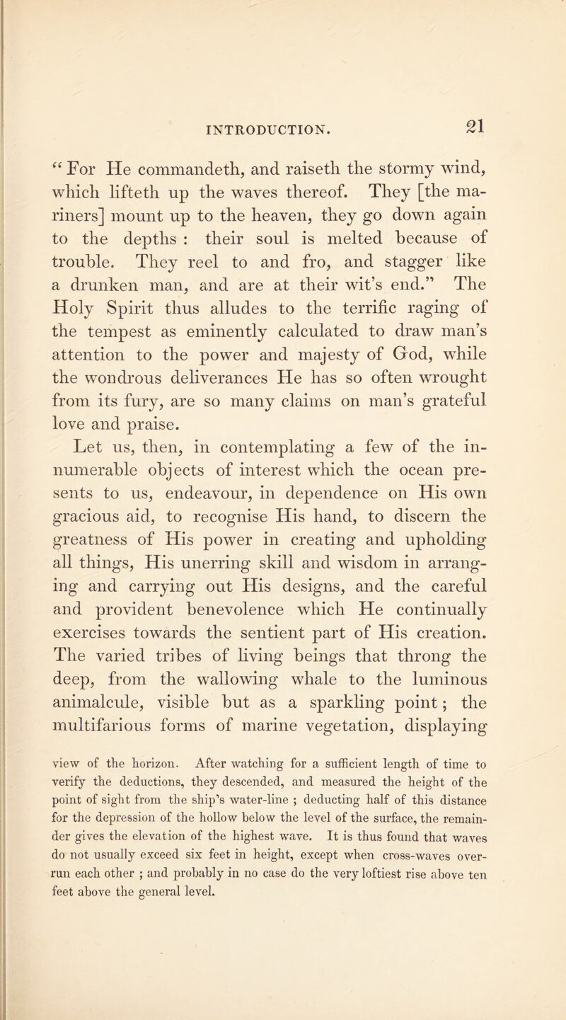 “For He commandeth, and raiseth the stormy wind, which lifteth up the waves thereof. They [the ma- riners] mount up to the heaven, they go down again to the depths : their soul is melted because of trouble. They reel to and fro, and stagger like a drunken man, and are at their wit’s end.” The Holy Spirit thus alludes to the terrific raging of the tempest as eminently calculated to draw man’s attention to the power and majesty of God, while the wondrous deliverances He has so often wrought from its fury, are so many claims on man’s grateful love and praise. Let us, then, in contemplating a few of the in- numerable objects of interest which the ocean pre- sents to us, endeavour, in dependence on His own gracious aid, to recognise His hand, to discern the greatness of His power in creating and upholding all things, His unerring skill and wisdom in arrang- ing and carrying out His designs, and the careful and provident benevolence which He continually exercises towards the sentient part of His creation. The varied tribes of living beings that throng the deep, from the wallowing whale to the luminous animalcule, visible but as a sparkling point; the multifarious forms of marine vegetation, displaying view of the horizon. After watching for a sufficient length of time to verify the deductions, they descended, and measured the height of the point of sight from the ship’s water-line ; deducting half of this distance for the depression of the hollow below the level of the surface, the remain- der gives the elevation of the highest wave. It is thus found that waves do not usually exceed six feet in height, except when cross-waves over- run each other ; and probably in no case do the very loftiest rise above ten feet above the general level.