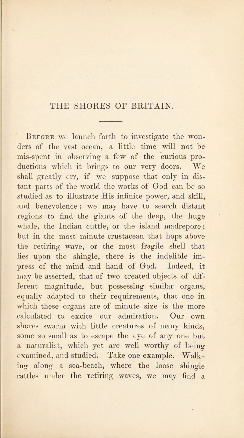 THE SHORES OF BRITAIN. Before we launch forth to investigate the won- ders of the vast ocean, a little time will not be mis-spent in observing a few of the curious pro- ductions which it brings to our very doors. We shall greatly err, if we suppose that only in dis- tant parts of the world the works of God can he so studied as to illustrate His infinite power, and skill, and benevolence: we may have to search distant regions to find the giants of the deep, the huge whale, the Indian cuttle, or the island madrepore ; but in the most minute crustacean that hops above the retiring wave, or the most fragile shell that lies upon the shingle, there is the indelible im- press of the mind and hand of God. Indeed, it may be asserted, that of two created objects of dif- ferent magnitude, but possessing similar organs, equally adapted to their requirements, that one in which these organs are of minute size is the more calculated to excite our admiration. Our own shores swarm with little creatures of many kinds, some so small as to escape the eye of any one but a naturalist, which yet are well worthy of being examined, and studied. Take one example. Walk- ing along a sea-beach, where the loose shingle rattles under the retiring waves, we may find a