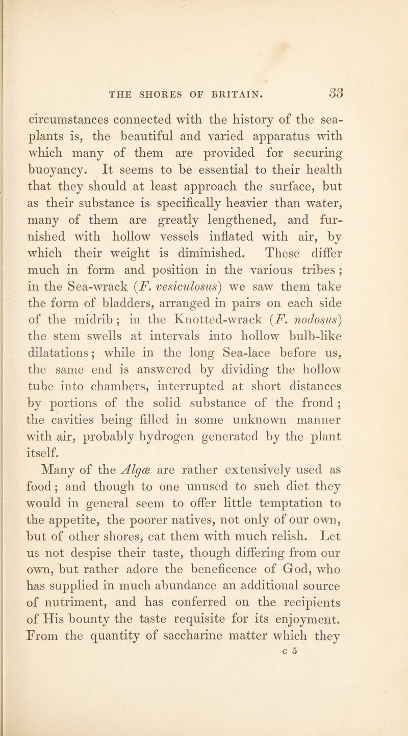 circumstances connected with the history of the sea- plants is, the beautiful and varied apparatus with which many of them are provided for securing buoyancy. It seems to be essential to their health that they should at least approach the surface, hut as their substance is specifically heavier than water, many of them are greatly lengthened, and fur- nished with hollow vessels inflated with air, bv which their weight is diminished. These differ much in form and position in the various tribes ; in the Sea-wrack (F. vesiculosus) we saw them take the form of bladders, arranged in pairs on each side of the midrib ; in the Knotted-wrack (F. nodosus) the stem swells at intervals into hollow bulb-like dilatations; while in the long Sea-lace before us, the same end is answered by dividing the hollow tube into chambers, interrupted at short distances by portions of the solid substance of the frond ; the cavities being filled in some unknown manner with air, probably hydrogen generated by the plant itself. Many of the Algce are rather extensively used as food; and though to one unused to such diet they would in general seem to offer little temptation to the appetite, the poorer natives, not only of our own, hut of other shores, eat them with much relish. Let us not despise their taste, though differing from our own, but rather adore the beneficence of God, who has supplied in much abundance an additional source of nutriment, and has conferred on the recipients of His bounty the taste requisite for its enjoyment. From the quantity of saccharine matter which they
