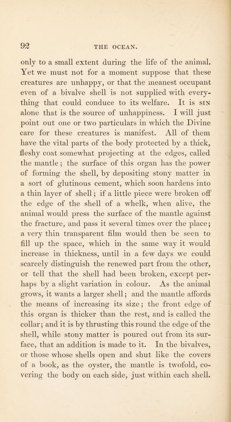 only to a small extent during the life of the animal. Yet we must not for a moment suppose that these creatures are unhappy, or that the meanest occupant even of a bivalve shell is not supplied with every- thing that could conduce to its welfare. It is sin alone that is the source of unhappiness. I will just point out one or two particulars in which the Divine care for these creatures is manifest. All of them have the vital parts of the body protected by a thick, fleshy coat somewhat projecting at the edges, called the mantle ; the surface of this organ has the power of forming the shell, by depositing stony matter in a sort of glutinous cement, which soon hardens into a thin layer of shell; if a little piece were broken off the edge of the shell of a whelk, when alive, the animal would press the surface of the mantle against the fracture, and pass it several times over the place; a very thin transparent film would then be seen to fill up the space, which in the same way it would increase in thickness, until in a few days we could scarcely distinguish the renewed part from the other, or tell that the shell had been broken, except per- haps by a slight variation in colour. As the animal grows, it wants a larger shell; and the mantle affords the means of increasing its size; the front edge of this organ is thicker than the rest, and is called the collar; and it is by thrusting this round the edge of the shell, while stony matter is poured out from its sur- face, that an addition is made to it. In the bivalves, or those whose shells open and shut like the covers of a book, as the oyster, the mantle is twofold, co- vering the body on each side, just within each shell.