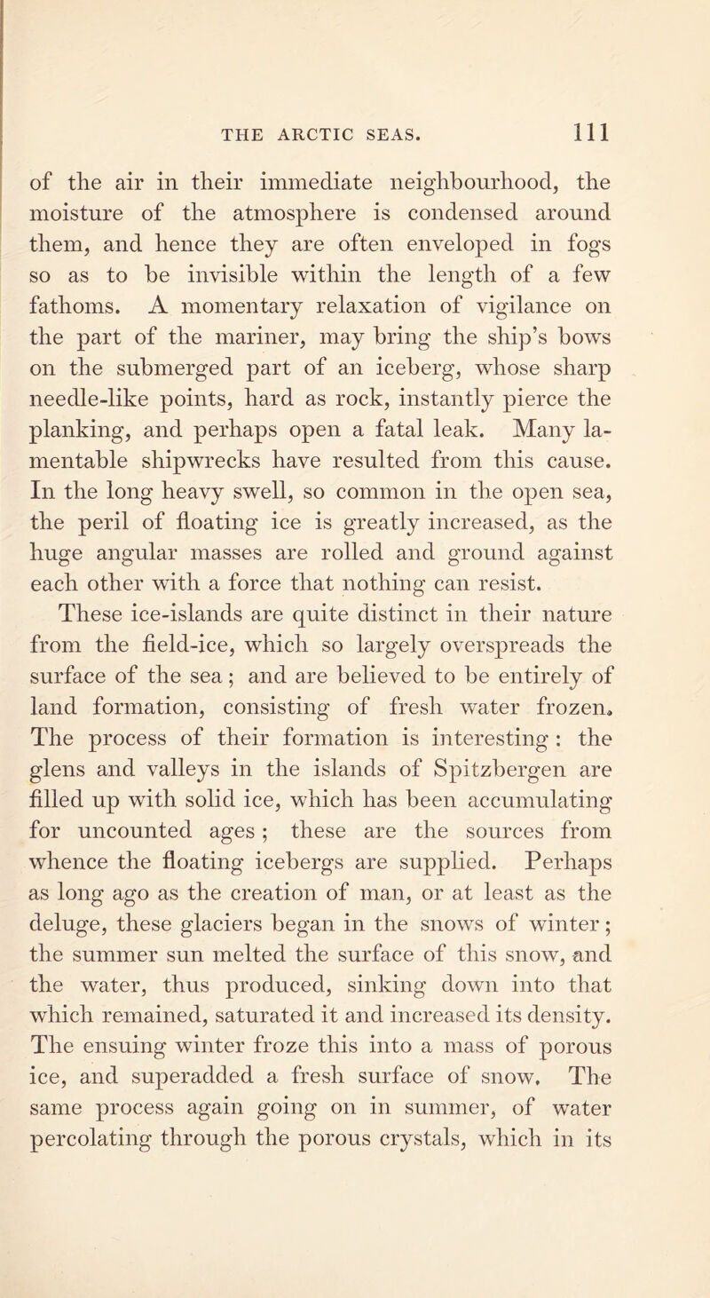 of the air in their immediate neighbourhood, the moisture of the atmosphere is condensed around them, and hence they are often enveloped in fogs so as to he invisible within the length of a few fathoms. A momentary relaxation of vigilance on the part of the mariner, may bring the ship’s bows on the submerged part of an iceberg, whose sharp needle-like points, hard as rock, instantly pierce the planking, and perhaps open a fatal leak. Many la- mentable shipwrecks have resulted from this cause. In the long heavy swell, so common in the open sea, the peril of floating ice is greatly increased, as the huge angular masses are rolled and ground against each other with a force that nothing can resist. These ice-islands are quite distinct in their nature from the field-ice, which so largely overspreads the surface of the sea; and are believed to be entirely of land formation, consisting of fresh water frozen. The process of their formation is interesting : the glens and valleys in the islands of Spitsbergen are filled up with solid ice, which has been accumulating for uncounted ages ; these are the sources from whence the floating icebergs are supplied. Perhaps as long ago as the creation of man, or at least as the deluge, these glaciers began in the snows of winter; the summer sun melted the surface of this snow, -and the water, thus produced, sinking down into that which remained, saturated it and increased its density. The ensuing winter froze this into a mass of porous ice, and superadded a fresh surface of snow. The same process again going on in summer, of water percolating through the porous crystals, which in its