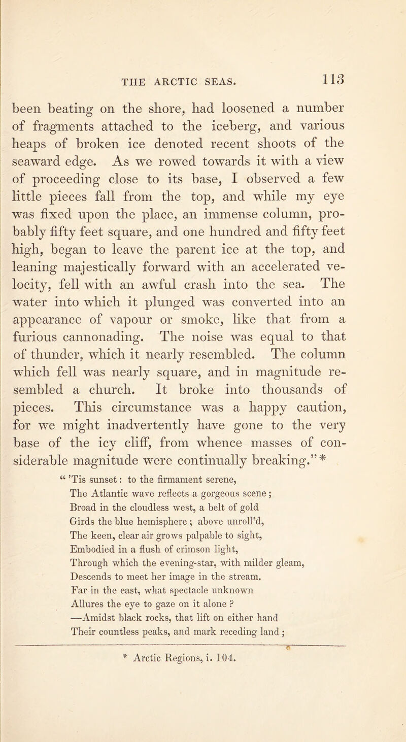 been beating on tbe shore, had loosened a number of fragments attached to the iceberg, and various heaps of broken ice denoted recent shoots of the seaward edge. As we rowed towards it with a view of proceeding close to its base, I observed a few little pieces fall from the top, and while my eye was fixed upon the place, an immense column, pro- bably fifty feet square, and one hundred and fifty feet high, began to leave the parent ice at the top, and leaning majestically forward with an accelerated ve- locity, fell with an awful crash into the sea. The water into which it plunged was converted into an appearance of vapour or smoke, like that from a furious cannonading. The noise was equal to that of thunder, which it nearly resembled. The column which fell was nearly square, and in magnitude re- sembled a church. It broke into thousands of pieces. This circumstance was a happy caution, for we might inadvertently have gone to the very base of the icy cliff, from whence masses of con- siderable magnitude were continually breaking.”* “ ’Tis sunset: to the firmament serene, The Atlantic wave reflects a gorgeous scene ; Broad in the cloudless west, a belt of gold Girds the blue hemisphere ; above unroll’d, The keen, clear air grows palpable to sight, Embodied in a flush of crimson light, Through which the evening-star, with milder gleam, Descends to meet her image in the stream. Far in the east, what spectacle unknown Allures the eye to gaze on it alone ? —Amidst black rocks, that lift on either hand Their countless peaks, and mark receding land; * Arctic Regions, i. 104.