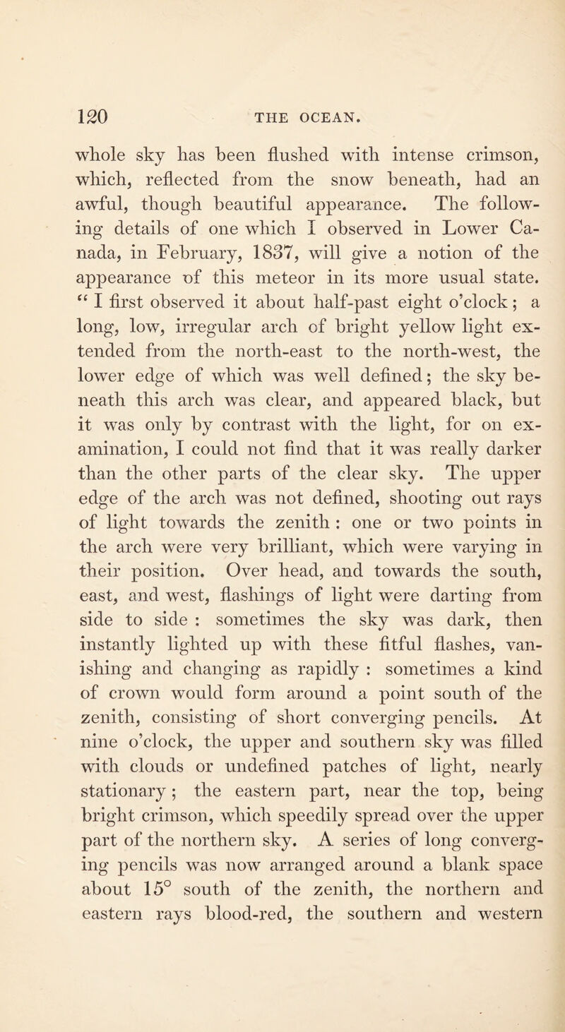 whole sky has been flushed with intense crimson, which, reflected from the snow beneath, had an awful, though beautiful appearance. The follow- ing details of one which I observed in Lower Ca- nada, in February, 1837, will give a notion of the appearance of this meteor in its more usual state. “ I first observed it about half-past eight o’clock; a long, low, irregular arch of bright yellow light ex- tended from the north-east to the north-west, the lower edge of which was well defined; the sky be- neath this arch was clear, and appeared black, but it was only by contrast with the light, for on ex- amination, I could not find that it was really darker than the other parts of the clear sky. The upper edge of the arch was not defined, shooting out rays of light towards the zenith : one or two points in the arch were very brilliant, which were varying in their position. Over head, and towards the south, east, and west, flashings of light were darting from side to side : sometimes the sky was dark, then instantly lighted up with these fitful flashes, van- ishing and changing as rapidly : sometimes a kind of crown would form around a point south of the zenith, consisting of short converging pencils. At nine o’clock, the upper and southern sky was fdled with clouds or undefined patches of light, nearly stationary; the eastern part, near the top, being bright crimson, which speedily spread over the upper part of the northern sky. A series of long converg- ing pencils was now arranged around a blank space about 15° south of the zenith, the northern and eastern rays blood-red, the southern and western