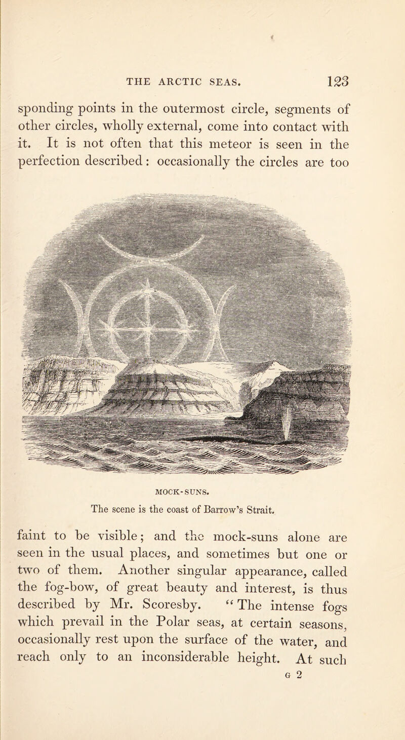 sponding points in the outermost circle, segments of other circles, wholly external, come into contact with it. It is not often that this meteor is seen in the perfection described: occasionally the circles are too MOCK-SUNS. The scene is the coast of Barrow’s Strait. faint to be visible; and the mock-suns alone are seen in the usual places, and sometimes but one or two of them. Another singular appearance, called the fog-bow, of great beauty and interest, is thus described by Mr. Scoresby. “ The intense fogs which prevail in the Polar seas, at certain seasons, occasionally rest upon the surface of the water, and reach only to an inconsiderable height. At such