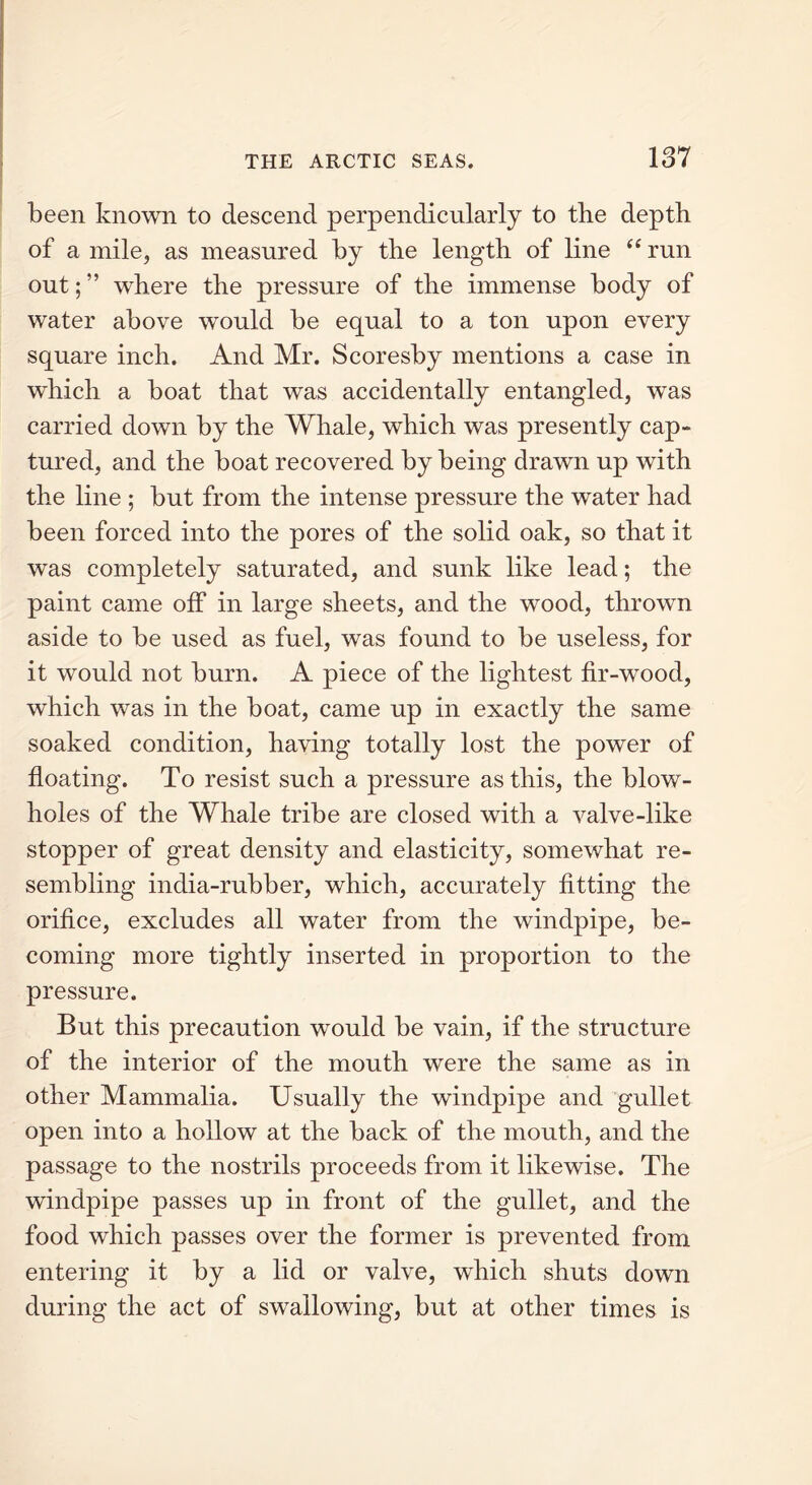 been known to descend perpendicularly to the depth of a mile, as measured by the length of line “ run out; ” where the pressure of the immense body of water above would be equal to a ton upon every square inch. And Mr. Scoresby mentions a case in which a boat that was accidentally entangled, was carried down by the Whale, which was presently cap- tured, and the boat recovered by being drawn up with the line ; but from the intense pressure the water had been forced into the pores of the solid oak, so that it was completely saturated, and sunk like lead; the paint came off in large sheets, and the wood, thrown aside to be used as fuel, was found to be useless, for it would not burn. A piece of the lightest fir-wood, which was in the boat, came up in exactly the same soaked condition, having totally lost the power of floating. To resist such a pressure as this, the blow- holes of the Whale tribe are closed with a valve-like stopper of great density and elasticity, somewhat re- sembling india-rubber, which, accurately fitting the orifice, excludes all water from the windpipe, be- coming more tightly inserted in proportion to the pressure. But this precaution would be vain, if the structure of the interior of the mouth were the same as in other Mammalia. Usually the windpipe and gullet open into a hollow at the back of the mouth, and the passage to the nostrils proceeds from it likewise. The windpipe passes up in front of the gullet, and the food which passes over the former is prevented from entering it by a lid or valve, which shuts down during the act of swallowing, but at other times is