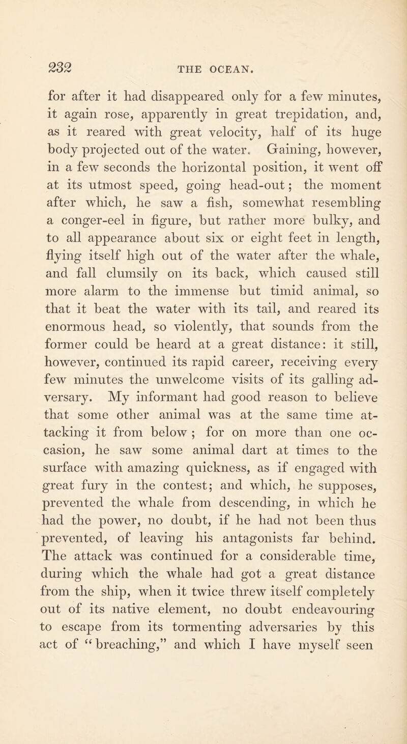for after it had disappeared only for a few minutes, it again rose, apparently in great trepidation, and, as it reared with great velocity, half of its huge body projected out of the water. Gaining, however, in a few seconds the horizontal position, it went off at its utmost speed, going head-out; the moment after which, he saw a fish, somewhat resembling a conger-eel in figure, hut rather more bulky, and to all appearance about six or eight feet in length, flying itself high out of the water after the whale, and fall clumsily on its back, which caused still more alarm to the immense but timid animal, so that it beat the water with its tail, and reared its enormous head, so violently, that sounds from the former could be heard at a great distance: it still, however, continued its rapid career, receiving every few minutes the unwelcome visits of its galling ad- versary. My informant had good reason to believe that some other animal was at the same time at- tacking it from below ; for on more than one oc- casion, he saw some animal dart at times to the surface with amazing quickness, as if engaged with great fury in the contest; and which, he supposes, prevented the whale from descending, in which he had the power, no doubt, if he had not been thus prevented, of leaving his antagonists far behind. The attack was continued for a considerable time, during which the whale had got a great distance from the ship, when it twice threw itself completely out of its native element, no doubt endeavouring to escape from its tormenting adversaries by this act of “ breaching,” and which I have myself seen