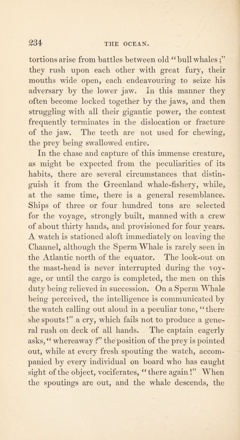 tortious arise from battles between old “ bull whales they rush upon each other with great fury, their mouths wide open, each endeavouring to seize his adversary by the lower jaw. In this manner they often become locked together by the jaws, and then struggling with all their gigantic power, the contest frequently terminates in the dislocation or fracture of the jaw. The teeth are not used for chewing, the prey being swallowed entire. In the chase and capture of this immense creature, as might be expected from the peculiarities of its habits, there are several circumstances that distin- guish it from the Greenland whale-fishery, while, at the same time, there is a general resemblance. Ships of three or four hundred tons are selected for the voyage, strongly built, manned with a crew of about thirty hands, and provisioned for four years. A watch is stationed aloft immediately on leaving the Channel, although the Sperm Whale is rarely seen in the Atlantic north of the equator. The look-out on the mast-head is never interrupted during the voy- age, or until the cargo is completed, the men on this duty being relieved in succession. On a Sperm Whale being perceived, the intelligence is communicated by the watch calling out aloud in a peculiar tone, “there she spouts!” a cry, which fails not to produce a gene- ral rush on deck of all hands. The captain eagerly asks, “ whereaway ?” the position of the prey is pointed out, while at every fresh spouting the watch, accom- panied by every individual on board who has caught sight of the object, vociferates, “ there again !” When the spoutings are out, and the whale descends, the