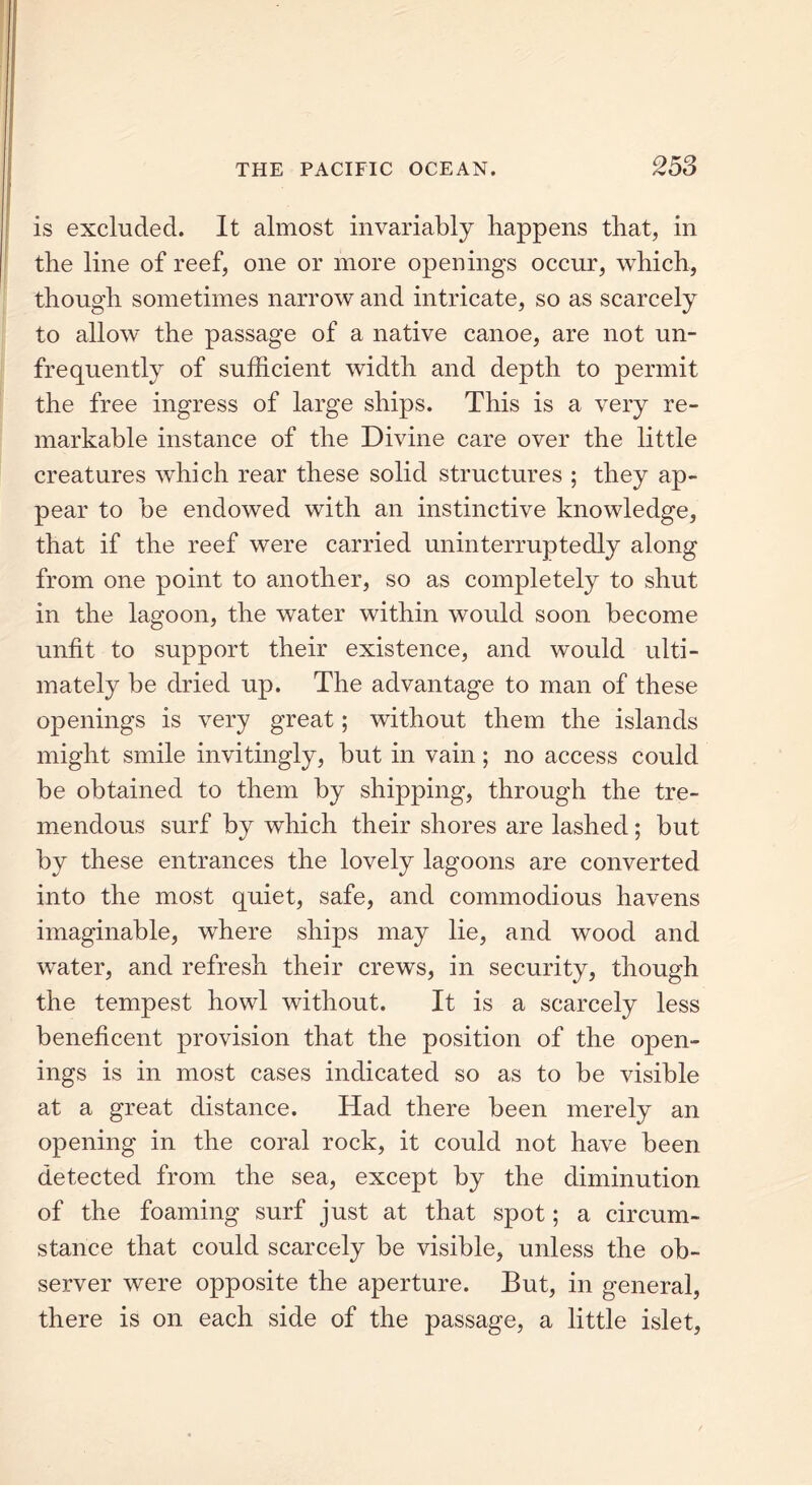 is excluded. It almost invariably happens that, in the line of reef, one or more openings occur, which, though sometimes narrow and intricate, so as scarcely to allow the passage of a native canoe, are not un- frequently of sufficient width and depth to permit the free ingress of large ships. This is a very re- markable instance of the Divine care over the little creatures which rear these solid structures ; they ap- pear to be endowed with an instinctive knowledge, that if the reef were carried uninterruptedly along from one point to another, so as completely to shut in the lagoon, the water within would soon become unfit to support their existence, and would ulti- mately be dried up. The advantage to man of these openings is very great; without them the islands might smile invitingly, but in vain; no access could be obtained to them by shipping, through the tre- mendous surf by which their shores are lashed; but by these entrances the lovely lagoons are converted into the most quiet, safe, and commodious havens imaginable, where ships may lie, and wood and water, and refresh their crews, in security, though the tempest howl without. It is a scarcely less beneficent provision that the position of the open- ings is in most cases indicated so as to be visible at a great distance. Had there been merely an opening in the coral rock, it could not have been detected from the sea, except by the diminution of the foaming surf just at that spot; a circum- stance that could scarcely be visible, unless the ob- server were opposite the aperture. But, in general, there is on each side of the passage, a little islet,